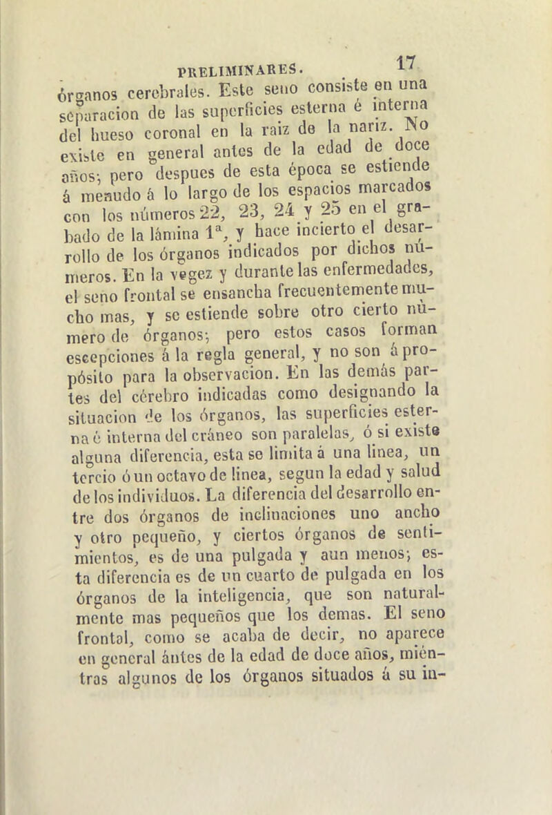 ór-anos cerebrales. Este seno consiste en una separación de las suporíicies esterna é interna del hueso coronal en la raíz de la nariz. JNo existe en general antes de la edad de doce años; pero después de esta época se esticnde á menudo á lo largo de los espacios marcados con los números 22, 23, 24 y 2^ en el gra- bado de la lámina 1% y hace incierto e desar- rollo de los órganos indicados por dichos nú- meros. En la vegez y durante las enfermedades, el seno frontal se ensancha frecuentemente mu- cho mas, y se estiende sobre otro cierto nu- mero de órganos-, pero estos casos forman escepciones á la regla general, y no son á pro- pósito para la observación. En las demás par- tes del cérebro indicadas como designando la situación 'Je los órganos, las superficies ester- na é interna del cráneo son paralelas, ó si exist* alguna diferencia, esta so limita á una linea, un tercio ó un octavo de linea, según la edad y salud de los individuos. La diferencia del desarrollo en- tre dos órganos de inclinaciones uno ancho y otro pequeño, y ciertos órganos de senti- mientos, es de una pulgada y aun menos-, es- ta diferencia es de un cuarto de pulgada en los órganos de la inteligencia, que son natural- mente mas pequeños que los demás. El seno frontal, como se acaba de decir, no aparece en general ántcs de la edad de doce años, mien- tras algunos de los órganos situados á su iti-