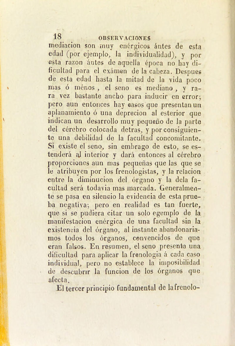 mediación son rnuy enérgicos ántes de esta edad (por ejemplo, la individualidad), y por esta razón ántes de aquella época no hay di- ficultad para el examen de la cabeza. Después de esta edad hasta la mitad de la vida poco mas ó menos , el seno es mediano, y ra- ra vez bastante ancho para inducir en error; pero aun entonces hay oasos que presentan un aplanamiento ó una deprecion al esterior que indican un desarrollo muy pequeño de la parte del cérebro colocada detras, y por consiguien- te una debilidad de la facultad concon)itante. Si existe el seno, sin embrago de esto, se es- tenderá al interior y dará entonces al cérebro proporciones aun mas pequeñas que las que se le atribuyen por los frenologistas, y la relación entre la diminución del órgano y la déla fa- cultad será todavia mas marcada. Generalmen- te se pasa en silencio la evidencia de esta prue- ba negativa; pero en realidad es tan fuerte, que si se pudiera citar un solo egemplo de la manifestación enérgica de una facultad sin la existencia del órgano, al instante abandonaría- mos todos los órganos, convencidos de que eran falsos. En resumen, el seno presenta una dificultad para aplicar la fronologia á cada caso individua!, pero no establece la iaiposibilidad de descubrir la función de los órganos que afecta. El tercer principio fundamental de la frenólo-