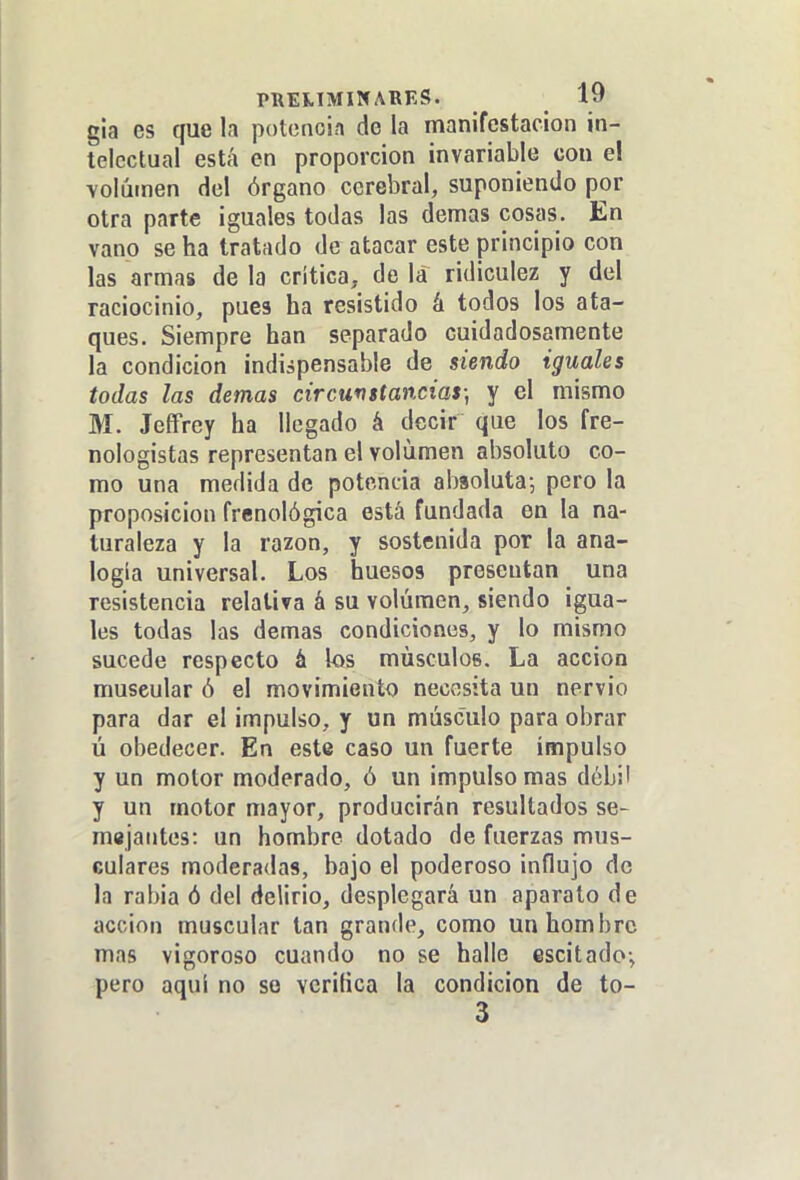 gia es que la potenoin de la manifestación in- telectual está en proporción invariable con el Yolíiinen del órgano cerebral, suponiendo por otra parte iguales todas las demás cosas. En vano se ha tratado de atacar este principio con las armas de la crítica, de la ridiculez y del raciocinio, pues ha resistido á todos los ata- ques. Siempre han separado cuidadosamente la condición indispensable de siendo iguales todas las demás circunstancias; y el mismo M. JeíFrey ha llegado á decir que los fre- nologistas representan el volumen absoluto co- mo una medida de potencia absoluta; pero la proposición frenológica está fundada en la na- turaleza y la razón, y sostenida por la ana- logía universal. Los huesos presentan una resistencia relativa á su volumen, siendo igua- les todas las demás condiciones, y lo mismo sucede respecto á los músculos. La acción muscular ó el movimiento necv^sita un nervio para dar el impulso, y un músculo para obrar ú obedecer. En este caso un fuerte impulso y un motor moderado, ó un impulso mas débil y un motor mayor, producirán resultados se- majantes: un hombre dotado de fuerzas mus- culares moderadas, bajo el poderoso influjo de la rabia ó del delirio, desplegará un aparato de acción muscular tan grande, como un hombre mas vigoroso cuando no se halle escitado-, pero aquí no so vcritica la condición de to-