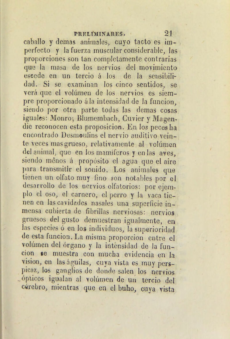 cabnilo y demás animales, cuyo tacto es im- perfecto y la fuerza muscular considerable, las proporciones son tan completamente contrarias que la masa de los nervios del movimiento escede en un tercio á los de la sensibili- dad. Si se examinan los cinco sentidos, se verá que el volumen de los nervios es siem- pre proporcionado ála intensidad de la función, siendo por otra parte todas las demás cosas iguales: Monro-, lilumembach, Cuvier y Magen- dic reconocen esta proposición. En los peces faa encontrado Desmeulins el nervio auditivo vein- te veces mas grueso, relativamente al volumen del animal, que en los mamíferos y en las aves, siendo ménos á propósito el agua que el aire para transmitir el sonido. Los animales que tienen un olfato muy fino son notables por el desarrollo de los nervios olfatorios: por ejem- plo el oso, el carnero, el perro y la vaca tie- nen en lascavidfidcs nasales una superficie in- mensa cubierta de fibrillas nerviosas: nervios gruesos del gusto demuestran igualmente, en las especies ó en los individuos, la superioridad de esta función. La misma proporción entre el volumen del órgano y la intensidad de la fun- ción le muestra con mucha evidencia en la visión, en las águilas, cuya vista es muy pers- pic.y,, los ganglios de donde salen los nervios , ópticos igualan al volumen de un tercio del cirebro, mientras que en el buho, cuya vista