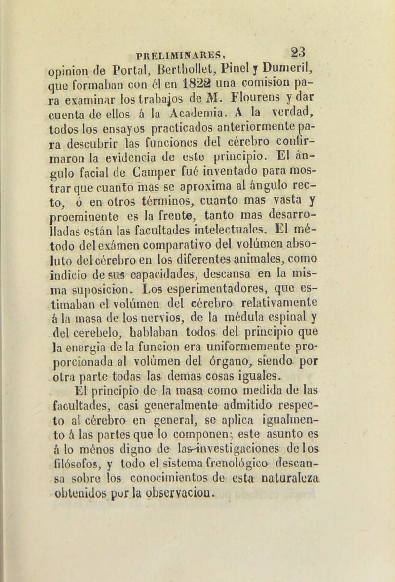 opinión de Portal, Bertliollet, Pinel y Dunieril, que formaban con 61 en 1822 una comisión pa- ra examinar los trabajos de M. Flourens y dar cuenta de ellos á la Academia. A la verdad, todos los ensayos practicados anteriormente pa- ra descubrir las funciones del cérebro confir- maron la evidencia de este principio. El án- gulo facial de Camper fué inventado para mos- trar que cuanTo mas se aproxima al ángulo rec- to, ó en otros términos, cuanto mas vasta y preeminente es la frente, tanto mas desarro- lladas están las facultades intelectuales. El mé- todo del exámen comparativo del volumen abso- luto del cérebro en los diferentes animales, como indicio de su« capacidades, descansa en la mis- ma suposición. Los esperimentadores, que es- timaban el volumen del cérebro relativamente á la masa de los nervios, de la médula espinal y del cerebelo, hablaban todos del principio que Ja energía de la función era uniformemente pro- porcionada al volumen del órgano, siendo por otra parte todas las demás cosas iguales. El principio de la masa coma medida de las facultades, casi generalmente admitido respec- to al cérebro en general, se aplica igualmen- to á las partes que lo componen- este asunto es á lo ménos digno de las^nvestigaciones délos filósofos, y todo el sistema frenológico descan- sa sobre los conocimientos de esta naturaleza obleniJos por la obscrvacioa.