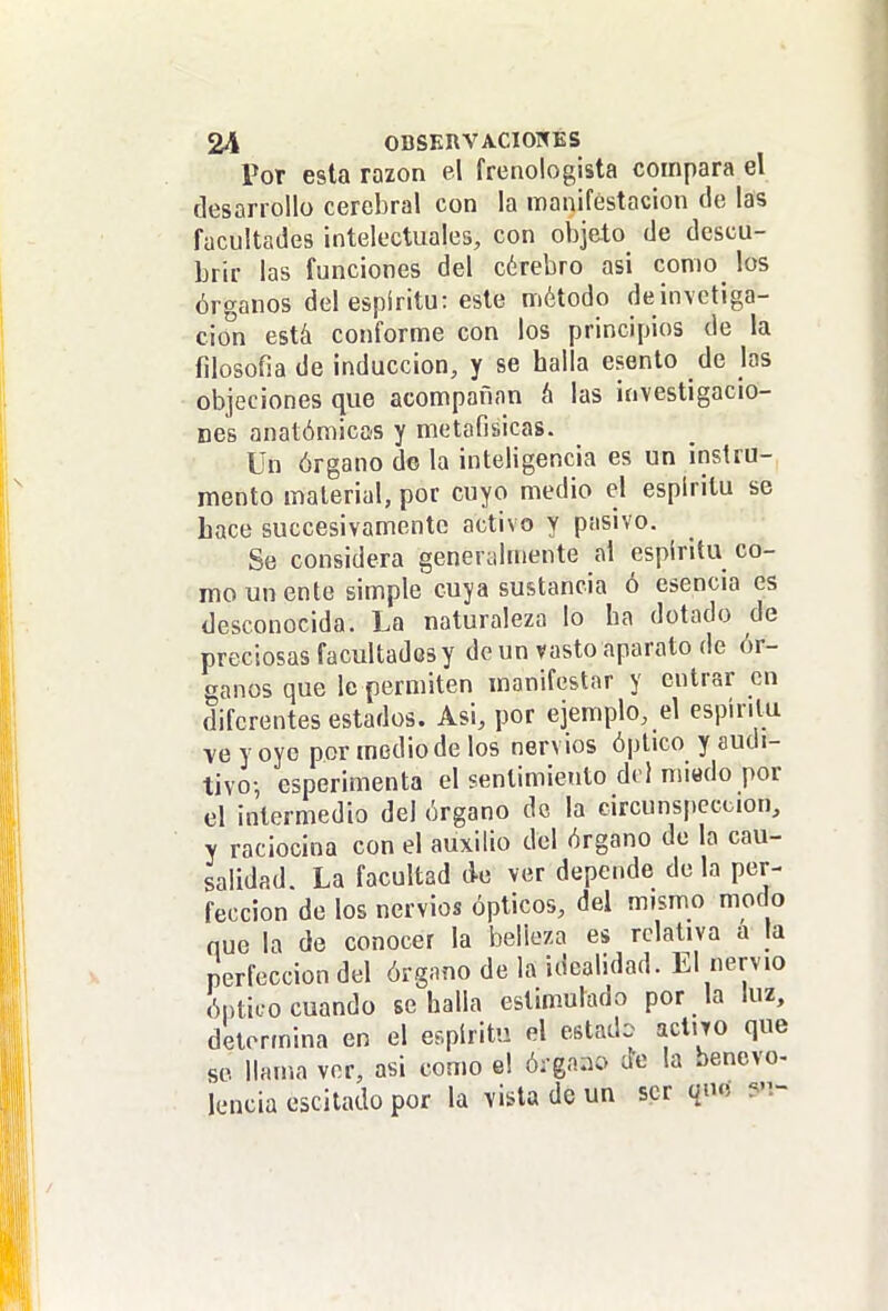 Por esta razón el frenologista compara el desarrollo cerebral con la manifestación de las facultades intelectuales, con objeto de descu- brir las funciones del cérebro asi como los órganos del espíritu: este método deinvctiga- cion está conforme con los principios de la filosofia de inducción, y se halla esento de las objeciones que acompañan á las investigacio- nes anatómicos y metafísicas. Un órgano d© la inteligencia es un instru- mento material, por cuyo medio el espíritu se Lace succesivamente activo y pasivo. Se considera generylmente al espíritu co- mo un ente simple cuya sustancia ó esencia es desconocida. La naturaleza lo ha dotado de preciosas facultados y de un vasto aparato de ór- ganos que le permiten manifestar y entrar en diferentes estados. Asi, por ejemplo, el espíritu ve y oye por medio de los nervios óptico y audi- tivo-, esperimenta el sentimiento del miedo por el intermedio del órgano de la circunspección, y raciocina con el auxilio del órgano de la cau- salidad. La facultad ¿e ver depende déla per- fección de los nervios ópticos, del mismo modo que la de conocer la belleza es relativa a la perfección del órgano de la idealidad. El nervio óptico cuando se halla estimulado por la luz, determina en el espíritu el estado acl.jo que se llama ver, asi como e! órgaao de la bencvo- lencia escitado por la vista de un ser que