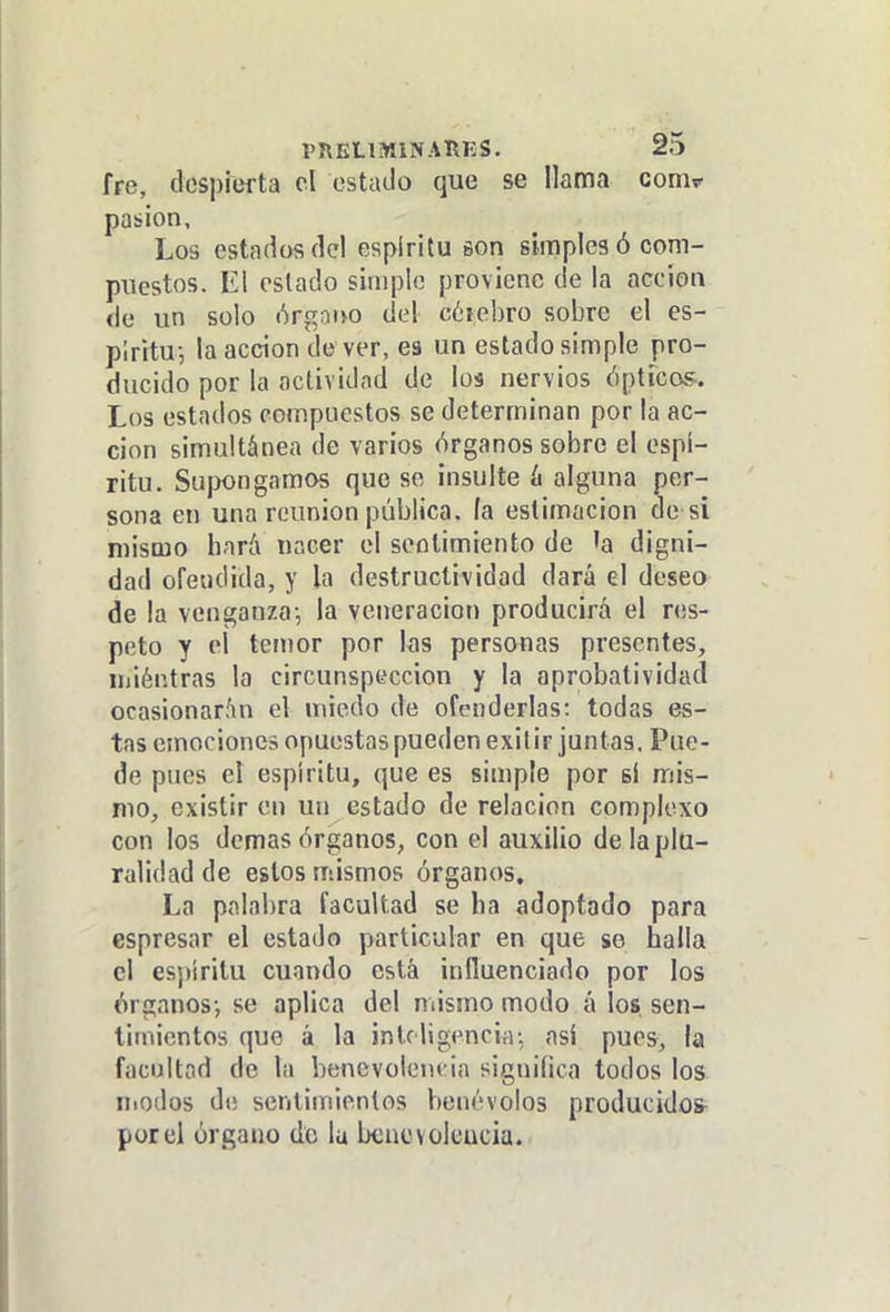 fre, dcspiwta el estado que se llama conir pasión, Los estados del espíritu son simples ó com- puestos. El estado simple proviene de la acción de un solo órgano del céiebro sobre el es- piritu-, la acción de ver, es un estado simple pro- ducido por la actividad de los nervios ópticos-. Los estados compuestos se determinan por la ac- ción simultánea de varios órganos sobre el espí- ritu. Supongamos que se insulte á alguna per- sona en una reunión pública. ía estimación de si mismo hará nacer el sentimiento de 'a digni- dad ofendida, y la destructividad dará el deseo de la venganza-, la veneración producirá el r(5s- peto y el temor por las personas presentes, uiiéntras la circunspección y la aprobatividad ocasionar.'in el miedo de ofenderlas: todas es- tas emociones opuestas pueden exilir juntas. Pue- de pues el espíritu, que es simple por sí mis- mo, existir en un estado de relación complexo con los demás órganos^ con el auxilio de la plu- ralidad de estos mismos órganos. La palabra facultad se ha adoptado para espresar el estado particular en que se halla el espíritu cuando está influenciado por los órganos-, se aplica del mismo modo á los sen- timientos que á la inteligencia-, así pues, la facultad de la benevolencia signiíica lodos los iiiodos de sentimientos benévolos producidos- por el órgano de la bcnevoleucia.