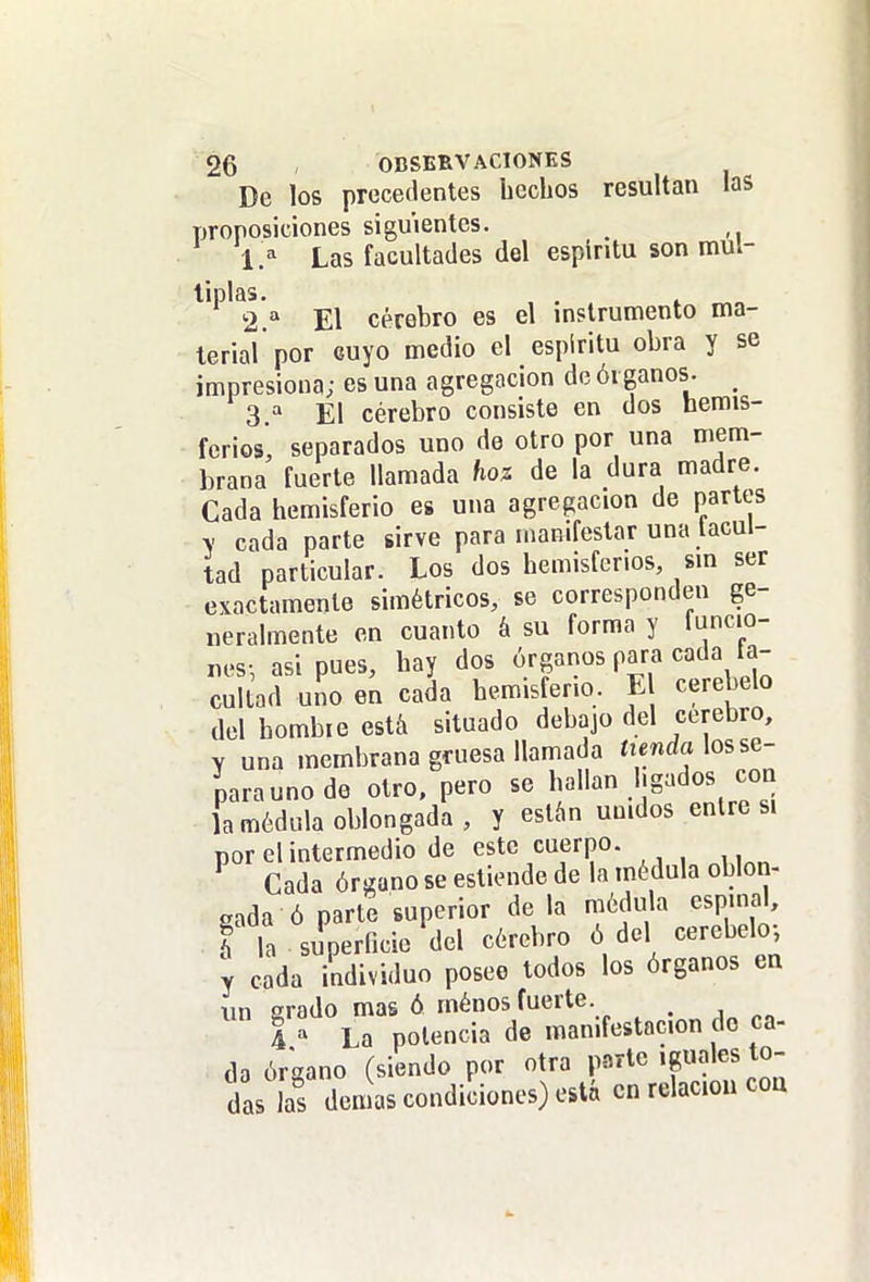 De los precedentes hechos resultan las proposiciones siguientes. 1. =^ Las facultades del espíritu son múl- tiplas, , . 2. '' El cerebro es el instrumento ma- terial por cuyo medio el espíritu obra y se impresiona; es una agregación de órganos. _ 3 El cérebro consiste en dos hemis- ferios' separados uno de otro por una mem- brana fuerte llamada hoz de la dura madre. Cada hemisferio es una agregación de partes y cada parte sirve para manifestar una lacul- tad particular. Los dos hemisferios, sm ser exactamente simétricos, se corresponden ge- neralmente en cuanto á su forma y funcio- nes-, asi pues, hay dos órganos para cada a- cullad uno en cada hemisferio. E cerebelo del hombie está situado debajo del cerebro, Y una membrana gruesa llamada íienda los se- para uno de otro, pero se hallan ligados con ja médula oblongada, y están unidos entre si por el intermedio de este cuerpo. Cada órgano se estiende de la médula oblon- gada ó parte superior déla médula espinal, f la superficie del cérebro ó del cerebelo, y cada individuo posee todos los órganos en un erado mas ó ménos fuerte. 4 ' La potencia de manifestación do ca- da órgano (siendo por otra p-r^rte 'guales to- das las demás condiciones) está en relación coa