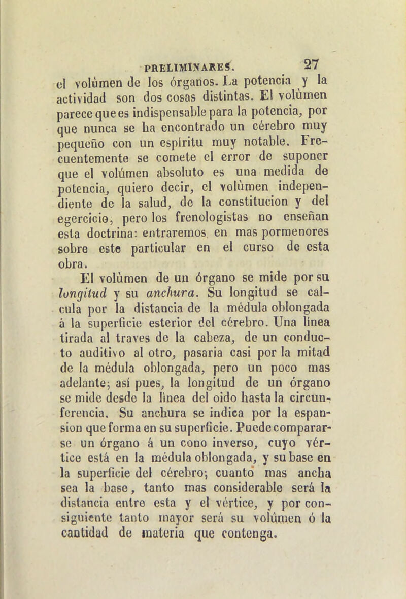 el volumen Je los órganos. La potencia y la actividad son dos cosas distintas. El volumen parece que es indispensable para la potencia, por que nunca se ha encontrado un cérebro muy pequeño con un espíritu muy notable. Fre- cuentemente se comete el error de suponer que el volumen absoluto es una medida de potencia, quiero decir, el volumen indepen- diente de la salud, de la constitución y del egercicio, pero los frenologistas no enseñan esta doctrina: entraremos en mas pormenores sobre este particular en el curso de esta obra. El volumen de un órgano se mide por su longitud y su anchura. Su longitud se cal- cula por la distancia de la médula oblongada á la superficie esterior dc\ cérebro. Una línea tirada al través de la cabeza, de un conduc- to auditivo al otro, pasaría casi por la mitad de la médula oblongada, pero un poco mas adelante^ así pues, la longitud de un órgano se mide desde la linea del oido hasta la circuur ferencia. Su anchura se indica por la espan- sion que forma en su superficie. Puede comparar- se un órgano á un cono inverso, cuyo vér- tice está en la médula oblongada, y su base en la superficie del cérebro-, cuanto mas ancha sea la baso, tanto mas considerable será la distancia entre esta y el vórtice, y por con- siguiente tanto mayor será su volumen ó la cantidad de materia que contenga.