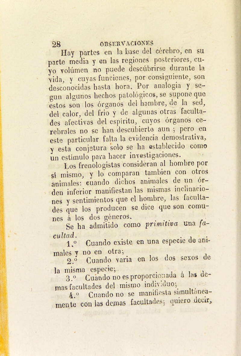 Hay partes en la base del cerebro, en su parte media y en las regiones posteriores, cu- yo Tolúmen no puede descubrirse durante la A-ida, y cuyas funciones, por consiguiente, son desconocidas basta hora. Por analogia y se- gún algunos hechos patológicos, se supone que estos son los órganos del hambre, de la sed, del calor, del frió y de algunas otras faculta- des afectivas del espíritu, cuyos órganos ce- rebrales no se han descubierto aun •, pero en este particular falta la evidencia demostrativa, y esta conjstura solo se ha establecido como un estímulo para hacer investigaciones. Los freoologistas consideran al hombre por si mismo, y lo comparan también con otros animales-/ cuando dichos animales de un ór- den inferior manifiestan las mismas mchnacio- nes y sentimientos que el hombre, las faculta- des que los producen se dice que son comu- nes á los dos géneros. Se ha admitido como prmütva una fa- cultad. . , \° Cuando existe en una especie de ani- males y no en otra-, 2. ° Cuando -varia en los dos sexos de la misma especie-, . , a i i„ 3. ° Cuándo no es proporcio-.iada a las de- más facultades del mismo individuo-, 4 ° Cuando no se maniiu^sla simultánea- mente con las demás facultades: quiero decir.