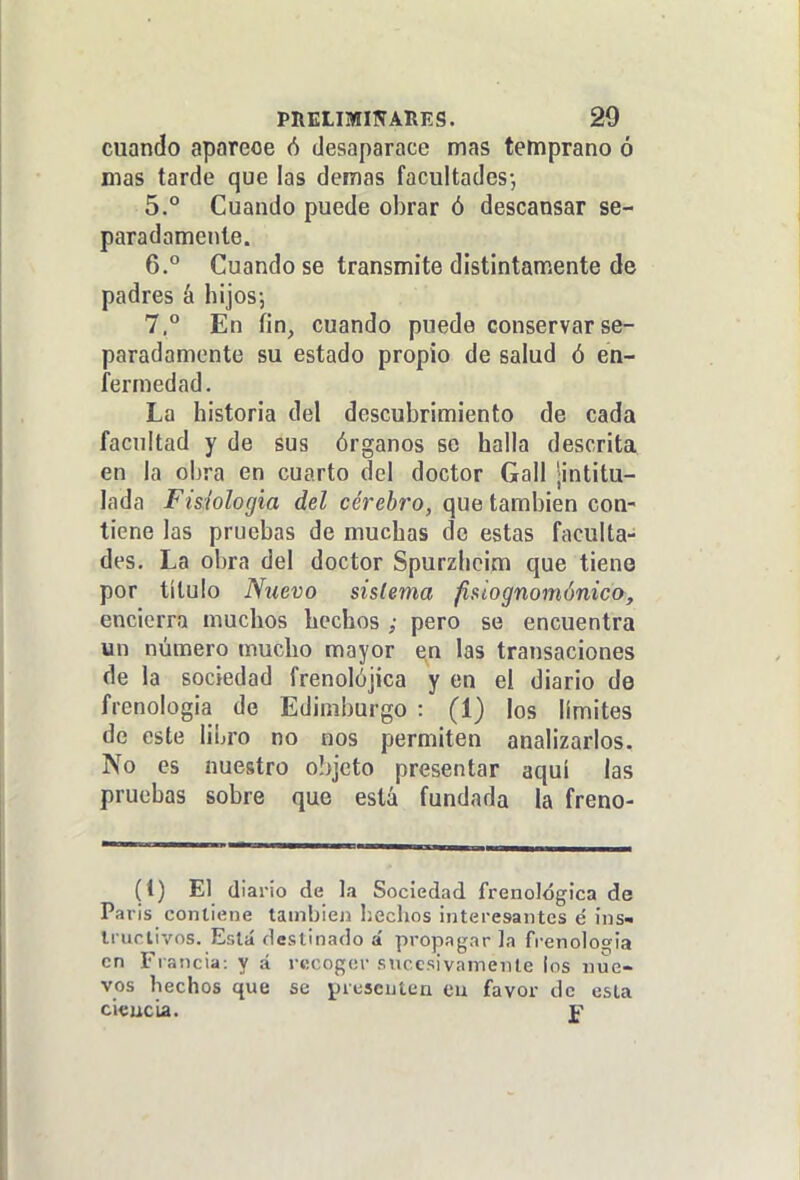 cuando aparece ó desaparace mas temprano ó mas tarde que las demás facultades-, 5. ° Cuando puede obrar ó descansar se- paradamente. 6. ° Cuando se transmite distintamente de padres á hijos-, 7.  En fin, cuando puede conservar se- paradamente su estado propio de salud ó en- fermedad. La historia del descubrimiento de cada facultad y de sus órganos se halla descrita en la obra en cuarto del doctor Gall ¡intitu- lada Fisiología del cerebro, que también con- tiene las pruebas de muchas de estas faculta- des. La obra del doctor Spurzhcim que tieno por titulo Nuevo sistema fisiognomónica, encierra muchos hechos ; pero se encuentra un número mucho mayor en las transaciones de la sociedad frenolójica y en el diario de frenologia de Edimburgo : (1) los límites de este libro no nos permiten analizarlos. No es nuestro o!>jcto presentar aquí las pruebas sobre que está fundada la freno- (1) El diario de la Sociedad frenológica de Paris contiene tambiejj l¡eclios interesantes é ins-. Irurlivos. Está destinado á propagar Ja frenología en Francia: y á rtícogcr sucesivamente ios nue- vos hechos que se prescutea eu favor de esta ci€uc'u. f