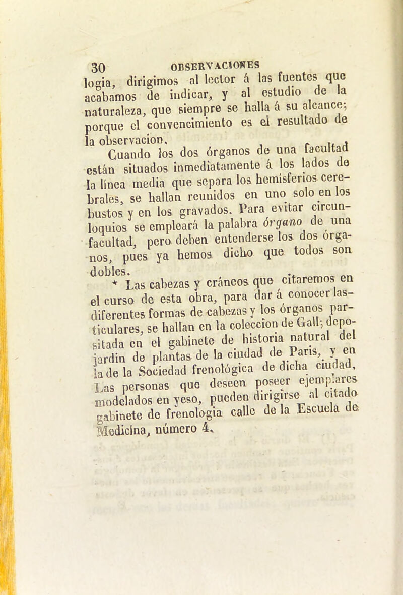loeia, dirigimos al loclor á las fuentes que acabamos de iudicar, y al estudio de la naturaleza, que siempre se halla a su alcance: porque el convencimiento es el resultado de la observación, ^ u 4 Cuando los dos órganos de una facultad están situados inmediatamente á los lados de la linea media que separa los hemisferios cere- brales, se hallan reunidos en uno sóbenlos bustos y en los gravados. Para evitar circun- loquios se empleará la palabra órgano de una facultad, pero deben entenderse los dos órga- nos, pues ya hemos dicho que todos son dobles. * Las cabezas y cráneos que citaremos en el curso de esta obra, para dar á conocer las- diferentes formas de cabezas y los órganos par- ticulares, se hallan en la colección de Galb, depo- sitada en el gabinete de historia natural del rdin de plantas de la ciudad de París, y ea adela Sodedad frenológica de dicha ciudad. Las personas que deseen poseer ejemp.ai-es Lode ados en yeso, pueden dirigirse al citado gabinete de frenología calle de la Escuela de Medicina^ número 4.