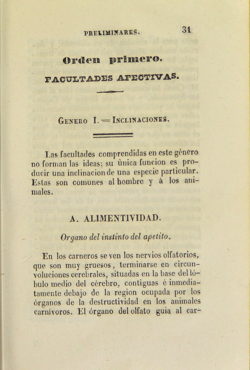 PBEUMI5ARES. PACUIíTADES AFECTIVAS. Genero I. = Inclinaciones. Las facultades comprendidas en este género no forman las ¡deas; su única función es pro- ducir una inclinación de una especie particular. Estas son comunes al hombre y á los ani- males. A. ALIMENTIVIDAD. Organo del instinto del apetito. En los carneros se ven los nervios olfatorios, que son muy gruesos, terminarse en circun- voluciones cerebrales, situadas en la base del 'ló- bulo medio del cércbro, contiguas é inmedia- tamente debajo de la región ocupada por los órganos de la destructividad en los animales carnívoros. El órgano del olfato guia al car-
