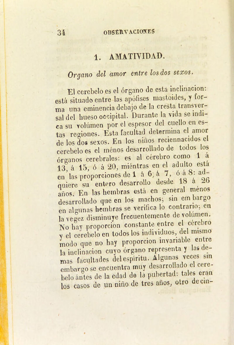 1. AMATIYIDAD. Organo det amor entre los dos sexos. El cerebelo es el órgano de esta inclinación: está situado entre las apófises mastoides, y for- ma una eminencia debajo de la cresta transver- sal del hueso occipital. Durante la vida semdi- ca su Yolúmen por el espesor del cuello en es- tas regiones. Esta facultad determma el amor de los dos sexos. En los niños reciennacidos el cerebelo es el ménos desarrollado de todos los órganos cerebrales: es al cerebro como 1 a 13 á 15, ó á 20, miéntras en el adulto esta en'las proporciones del íi 6; & 7, óá8: ad- quiere su entero desarrollo desde 18 a 2b años En las hembras está en general menos desarrollado que en los machos-, sm em bargo en algunas hembras se verifica lo contrario-, en la vegez disminuye frecuentemente de volumen. IVo hay proporción constante entro e cerebro y el cerebelo en todos los individuos, del mismo ínodo que no hay proporción invariable en re la inclinación cuyo órgano representa y las de- mas facultades del espíritu. Algunas veces sm embargo se encuentra muy desarro lado el cere- belo ántes de la edad do la pubertad: tales eran los casos de un niño de tres años, otro decm-