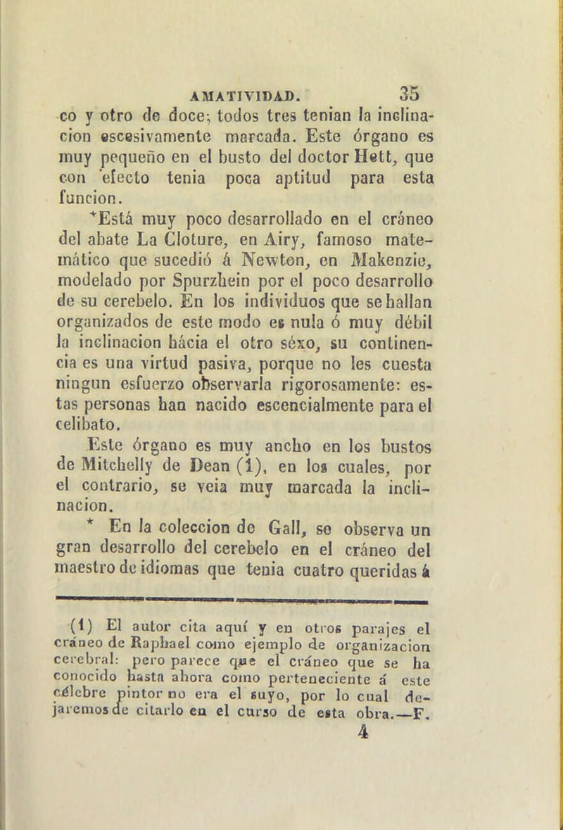 co y otro de doce-, todos tres tenían la inclina- ción escesivamente marcada. Este órgano es muy pequeño en el busto del doctor Hett, que con efecto tenia poca aptitud para esta función. *Está muy poco desarrollado en el cráneo del abate La Cloture, en Airy, famoso mate- mático que sucedió á Newton, en Makenzie, modelado por Spurzhein por el poco desarrollo de su cerebelo. En los individuos que se hallan organizados de este modo es nula ó muy débil la inclinación hacia el otro séxo, su continen- cia es una virtud pasiva, porque no les cuesta ningún esfuerzo observarla rigorosamente: es- tas personas han nacido escencialmente para el celibato. Este órgano es muy ancho en los bustos de Mitchelly de Dean (1), en loa cuales, por el contrario, se veia muy marcada la incli- nación. * En la colección do Gall, so observa un gran desarrollo del cerebelo en el cráneo del maestro de idiomas que tenia cuatro queridas k (1) El autor cita aquí y en otros parajes el cráneo de Rapliael como ejemplo de organización cerebral: pero parece q^e el cráneo que se ha conocido hasta ahora como perteneciente á este célebre pintor no era el suyo, por lo cual de- jaremos de citarlo ea el curso de esta obra. F 4