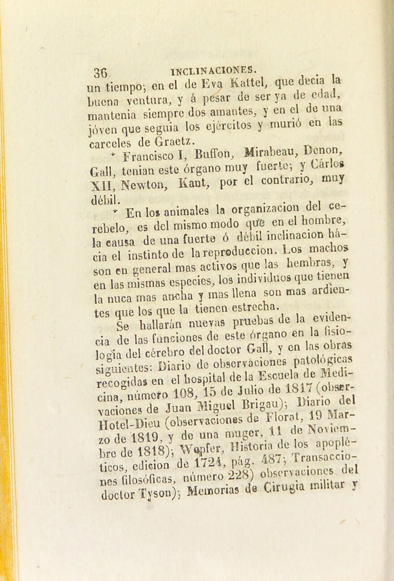 3() IKCLINACIONES. . un tiempoi en el de Eva Kattel, que deca a buena ventura, y á pesar de ser ya de edad mantenía siempre dos amaules, y en el do una jóven que seguía los ejércitos y muño en las cárceles de Graetz. * Francisco I, Buffon, Mirabeau, Dcnon, Gall, tenían este órgano muy fuerte-, y Lar o» XII, Newton, Kaat, por el contrario, muy En los animales la organización del ce- rebelo es del mismo modo qtfe en el hombre, L eausa de una fuerte ó débil incUnacion ha- li^d instinto de 1^ reproducción. Los mad^^^ son en general mas activos que a. hembras, y en las mismas especies, los individuos que tienen la nuca mas ancha y mas llena son mas ardien- tes que los que la tienen estrecha. Se hallirán nuevas pruebas de la eviden- cia de las funciones de este órgano en la fisio- Wia del cérebro del doctor Gall, y en las obras sSentes Diario de observaciones patológicas SgIdaTen el hospital ^l^f risA^Sr'- vaciones de Juan iniouci >= /' M^r- Hotel-Dieu (observaciones da 1 loro 19 a^- ,n íIp 1819 Y de una muger, 11 «e rscxu rn IclürT,so..)i Memoria, Crugia mú,Ur y