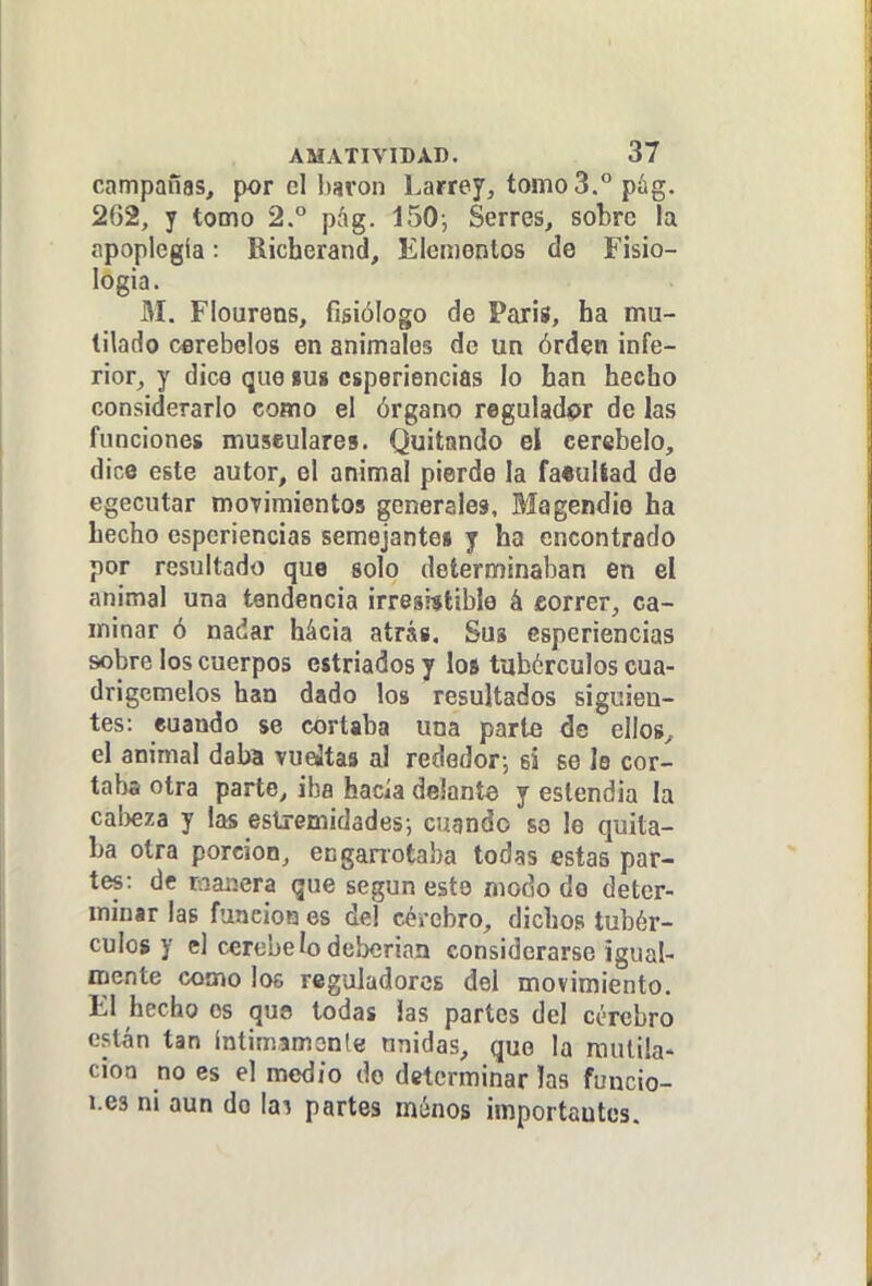 campañas, por el harón Larrey, tomo 3. pág. 262, y tomo 2.° píig. 150-, Serres, sobre Ta apoplcgía: Richerand, Elementos de Fisio- logía. M. Flourens, fisiólogo de Paris, ha mu- tilado cerebelos en animales de un órden infe- rior, y dice que lu» csperiencias lo han hecho considerarlo como el órgano regulador de las funciones museulares. Quitando el cerebelo, dice este autor, el animal pierde la fa«ullad de egecutar movimientos generales, Magendie ha hecho csperiencias semejantes y ha encontrado por resultado que solo determinaban en el animal una tendencia irresistible á correr, ca- minar ó nadar hácia atrás. Sus csperiencias sobre los cuerpos estriados y loí tubérculos cua- drigcmelos han dado los resultados siguien- tes: euando se cortaba una parte de ellos, el animal daba vueátas al rededor-, si se lo cor- taba otra parte, iba hacia delante y eslendia la cabeza y las estremidades-, cuando so le quita- ba otra porción, enganotaba todas estas par- tes: df maiíera que según esto modo de deter- minar las función es del cércbro, dichos tubér- culos y el cerebelodeberian considerarse igual- mente como los rcguJadorcs del movimiento. El hecho os qua todas las partes del cerebro cst-án tan íntimamonle unidas, que la mutila- ción no es el medio do determinar las funcio- i.es ni aun do la^ partes múnos importantes.