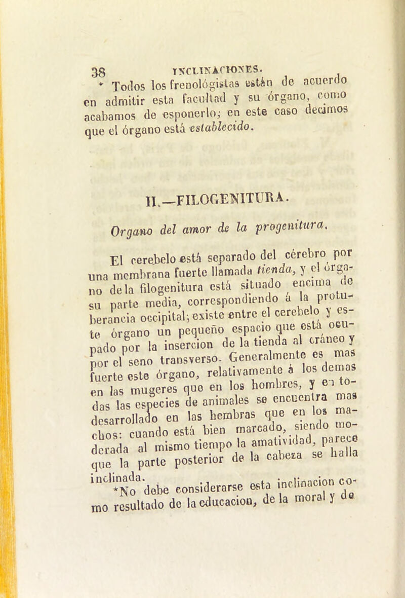 * Todos los frenológislas uílán de acuerdo en admitir esta facultad y su órgano como acabamos de esponerlo,- en este caso decimos que el órgano está establecido. II.—riLOGENlTURA. Organo del amor de la progenitura. El ccreJjelo está separado del cérebro por una membrana fuerte llamada tienda, y el órga- no déla fdogenitura esté, f - « , ^^'^^^^Í! su parte media, correspondiendo a 1^ p;»^'^- berancia occipital, existe entre el cerebelo es- te órgano un pequeño espacio que está ocu t,ado por la inserción de la tienda al cráneo y So eUeno transverso- Generalmente es ma Fuerte este órgano, -laUvamento los den^^^^ pn lis muaeres que en los hombres, y ei xo das las^^pecies de animales se encuentra mas deía ollaío en las hembras que en los ma- Ss uC^^ bie. marcado,.s.endomo- Scrada al mismo tiempo la amat.v.dad, parece que la parte posterior de la cabe.a se halla No'debe considerarse esta inclinación co- n.0 rStadodo la educación, déla moral y d«