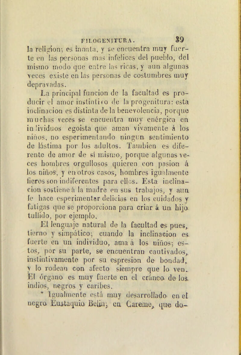 FII.OGENITCRA. 89 la rellLrion-, os innatn, y se cni-uentra muy fuer- te en las personas m;i> infcHccs del puel)lo, del mismo modo que erítro iíis ricas, y aun algunas >ectís existe en las personas de costunibres muy depravadas. La principal función de la facultad es pro- ducir el amor inítintito de la progenitura: esta inclinación es distinta de la benevolencia, porque muchas veces se encuentra muy enérgica en iaüviduos egoísta que aman vivamente á los niños, no espcrimenlando ningún sentimiento de lástima por los adultos. También es dife- rente de amor de si mismo, porque algunas ve- ces hombres orgullosos quieren con pasión k los niños, y en otros casos, hombres igualmente fieros son indiferentes para ellos. Esta inclina- ción sostiene á la madre en sus trabajos, y aun le hace esperimentar delicias en los cuidados y fatigas que so proporciona para criar á un hijo tullido, por ejemplo. El lenguaje natural de la facultad es pues, tierno y simpático-, cuando la inclinación es fuerte en un individuo, ama á los niños-, es- tos, por su parle, se encuentran cautivados, inslititivamente por su espresion de bondad, y lo rodean con afecto siempre que lo ven. El órgano es muy fuerte en el cránca de loa. indios, negros y caribes. * Igualmente está muy desarrollado en ct negra Eustaquio Btil'm; ca Cáteme, t[ue da~