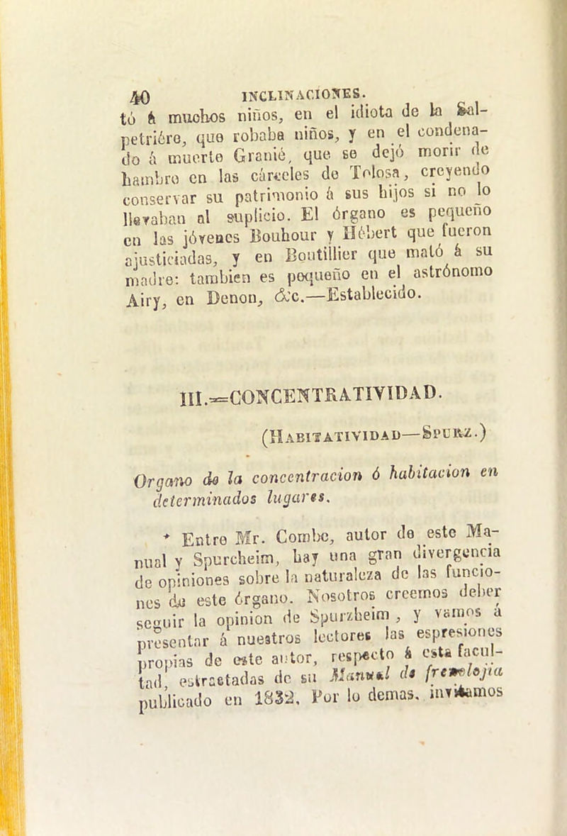 tó él muohos niños, en el idiota de la Sal- petr¡¿re, que robaba niños, y en el condena- do á muerto Granié, que. se dejó morir de hambre en las cúri-cles de Tolosa, creyendo conservar su patrinionio k sus hijos si no lo Ueraban ni suplicio. El órgano es pequeño en las jóreaes Bouhour y nél)ert que fueron ajusticiadas, y en Boiitillier que mató á su madre: también es poíjueño en el astrónomo Airy, en Denon, d'c.—Establecido. III.-=CONCENTRA.TIYlDAD. (Habixatividad—Splr2.) Organo de la concentración ó habitación en determinados lugarts. * Entre Mr. Combe, autor de este Ma- nual Y Spurcheim, hay una gran divergencia de opiniones sobre la naturaleza de las funcio- nes dii este órgano. Nosotros creemos deber se«niir la opinión de Spurzbeim , y vamos a presentar á nuestros lectores las es^^esiones propias de e*te a-.^or. respecto á esta facul- tad e.kraetadas de su M<^nud d* frcmhjm publicado en 1832, Por lo demás. mTitemos