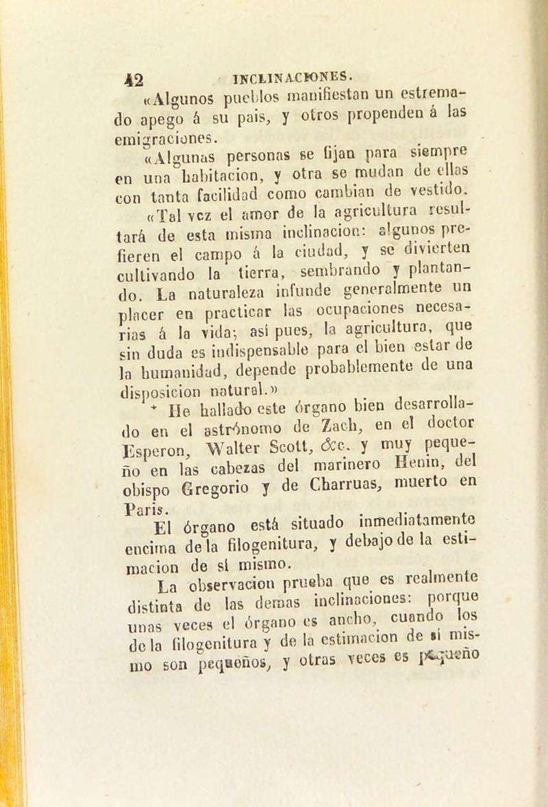«Algunos puelílos manifiestan un estrema- do apeg^o á su pais, y otros propenden á las emigraciones. «Algunas personas se (¡jan para siempre en una habitación, y otra se mudan de ellas con tanta facilidad como cambian de vestido «Tal vez el amor de la agricultura resul- tará de esta misma inclinación: algunos pre- fieren el campo á la ciudad, y se divierten cultivando la tierra, sembrando y plantan- do. La naturaleza infunde generalmente un placer en practicar las ocupaciones necesa- rias á la vida-, asi pues, la agricultura, que MU duda es indispensable para el bien estar de la humanidad, depende probablemente de una disposición natural. * He hallado este órgano bien desarrolla- do en el astr'^nomo de Zach, en el doctor Esperón, Walter Scott, óco. y muy peque-- ño en las caberas del marinero Henin, del obispo Gregorio y de Charrúas, muerto en El ór-^ano está situado inmediatamente encima déla filogenitura, y debajo de la esti- mación de si mismo. La observación prueba que es realmente distinta de las demás inclinaciones: porque unas veces el órgano es ancho, cuando os déla filogenitura y de la estimación de i. mis- mo son peqaoños, y otras veces es lr^^'^no