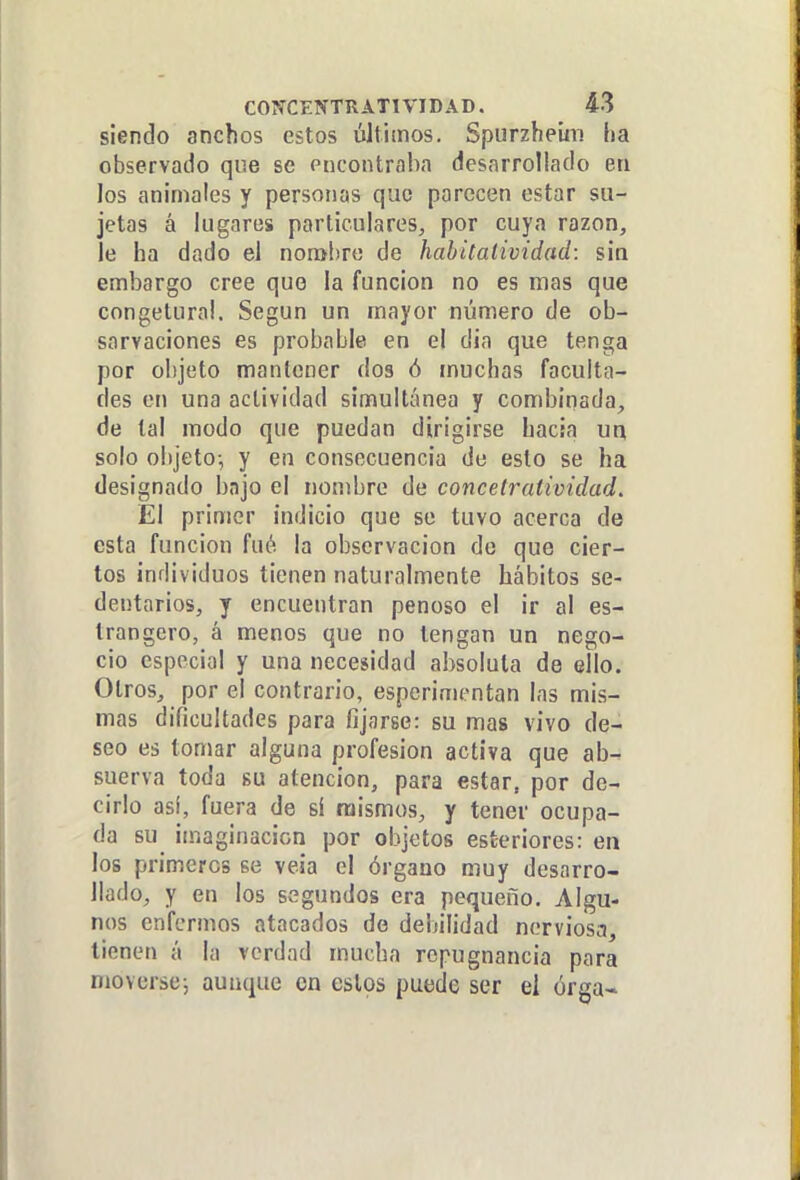 siendo anchos estos últimos. Spurzheiin ha observado que se encontraba desarrollado eti los animales y personas que parecen estar su- jetas á lugares particulares^ por cuya razón, le ha dado el nonshre de hahilalividad: sin embargo cree que la función no es mas que congetura!. Según un mayor número de ob- sarvaciones es probable en el dia que tenga por objeto mantener dos ó muchas faculta- des en una actividad simultánea y combinada, de tal modo que puedan dirigirse hacia ua solo objeto-, y en consecuencia de esto se ha designado bajo el nombre de concelratividad. El primer indicio que se tuvo acerca de esta función fué la observación de que cier- tos individuos tienen naturalmente hábitos se- dentarios, y encuentran penoso el ir al es- trangero, á menos que no tengan un nego- cio especial y una necesidad absoluta de ello. Otros, por el contrario, esperimentan las mis- mas dificultades para fijarse: su mas vivo de- seo es tomar alguna profesión activa que ab- suerva toda su atención, para estar, por de- cirlo así, fuera de si mismos, y tener ocupa- da su imaginación por objetos esteriores: en los primeros se veía el órgano muy desarro- llado, y en los segundos era pequeño. Algu- nos enfermos atacados de deijilidad nerviosa, tienen á la verdad mucha repugnancia para moverse-, aunque en estos puede ser el órga-