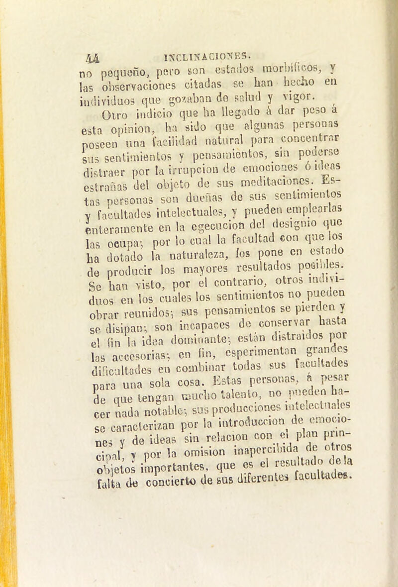 1A íi.-ty..^^^-^ no nequoño, poro son estados raorhihcos, y las observaciones citadas se han hecho en individuos que gozaban do salud y vigor. ^ Olra indicio que ha llegado á dar peso a esta opinión, ha sido que algunas personas poseen una facilidad natural para concentrar sus sentimientos y pensamientos, sin poderse distraer por la irrupción de emociones ó iik>as coranas del objeto de sus meditaciones. Es- tas nersonas son dueñas de sus sentimientos V facultades intelectuales, y pueden emplearlas enteramente en la egecucion del designio que las oeupa-, por lo cual la facultad con que los ha dotado la naturaleza, ios pone en estado de producir los mayores resultados posmies. So han visto, por el contrario, otros inum- duos en los cuales los sentimientos no pueden obrar reunidos-, sus pensamientos se pierden y se disipan-, son incapaces el fin la idea dominante-, están distraídos por las accesorias-, en fin, esperimentan grandes diHcultades en combinar todas sus facultades para una sola cosa. Estas personas, n pesar de que tengan r^ucho talento, no pueden ha- cer nada notable-, sus producciones mtelectaales caracterizan por la .introducción de ...oc^ nes Y de ideas sin relación con e. plan pim- c-ml y por la omisión inapercibida de o ros ií^portantes. que es el resu ta o de la ful a (k concierto de sus difercnlci facultades.