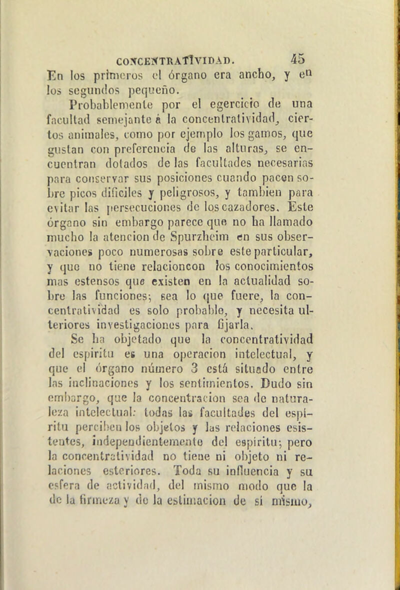 En los primeros ol órgano era ancho, y los segundos pequeño. Probablemente por el egercicio (le una facultad semejante á la concentratividad, cier- tos animales, como por ejemplo los gamos, que gustan con preferencia de las alturas, se en- cuentran dolados de las facultades necesarias para conservar sus posiciones cuando pacen so- bre picos difíciles j peligrosos, y también para evitar las persecuciones de los cazadores. Este órgano sin embargo parece quo no ha llamado mucho la atención de Spurzhcim en sus obser- ■vacioncs poco numerosas sobre este particular, y quo no tiene relacioncon }os conocimientos mas estensos que existen en la actualidad so- bre las funciones-, sea lo (\ue fuere, la con- centratividad es solo proba!)lo, y necesita ul- teriores investigaciones para fijarla. Se ha objetado que la concentratividad del cspiritu es una operación intelectual, y que el órgano número 3 está situado entre las inclinaciones y los sentimientos. Dudo sin embargo, que la concentración sea de natura- leza intelectual; todas las facultades del espí- ritu perci!)en los objetos y las relaciones esis- tentes, independientemento del espíritu-, pero la concentratividad no tiene ni objeto ni re- laciones estoriores. Toda su influencia y su esfera de actividad, del mismo modo que la de la firmeza y do la estimación de sí mismo.