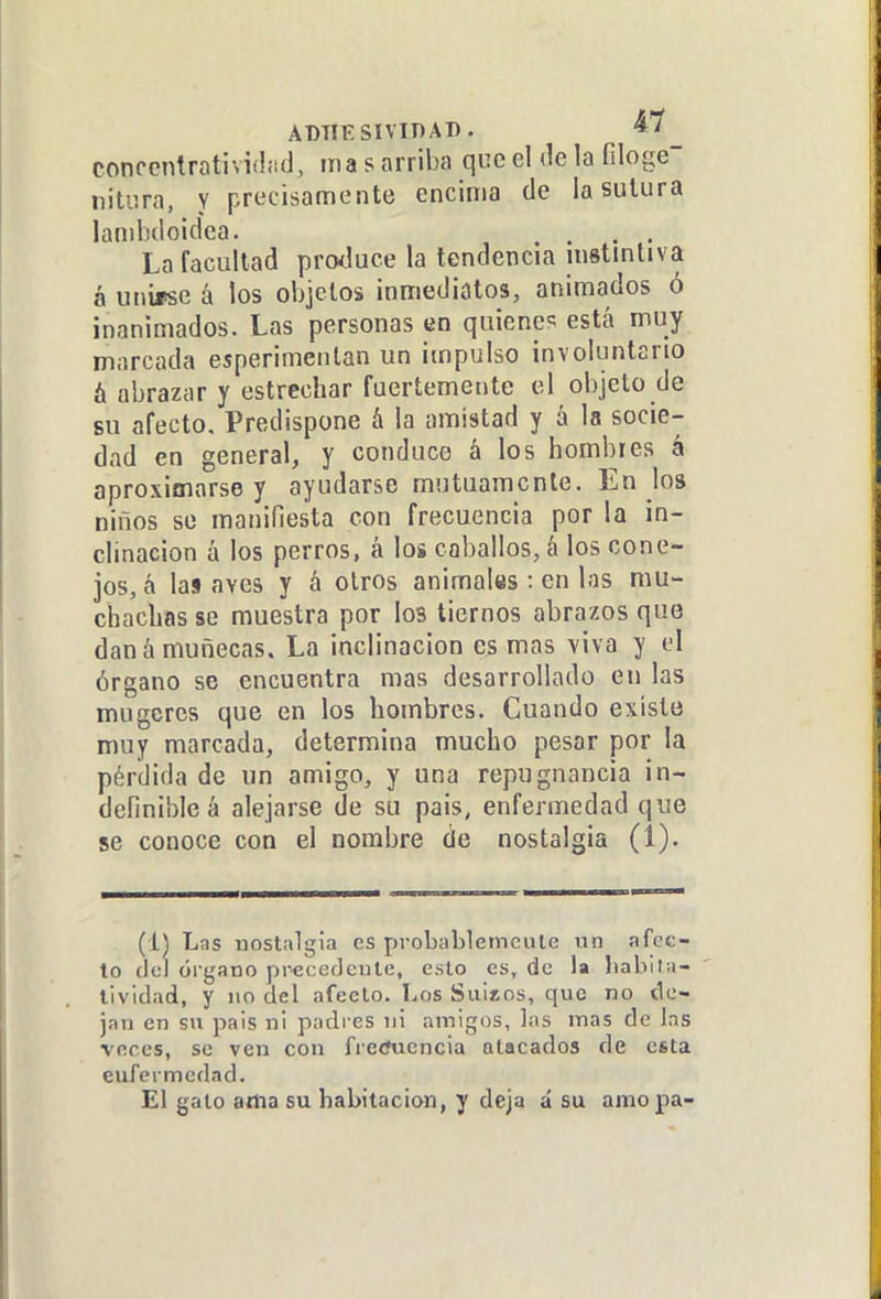 ADTÍESIVinAT). ^' conccnlrativiflitd, ma s arriba que el de la filoge nitura, y precisamente encima de la sutura lanihdoidca. . , La facultad proJuce la tendencia instintiva á unirse á los objetos inmediatos, animados ó inanimados. Las personas en quienes está muy marcada esperimentan un impulso involuntario á abrazar y estrechar fuertemente el objeto de su afecto. Predispone á la amistad y á la socie- dad en general, y conduce á los hombres á aproximarse y ayudarse mutuamente. En los niños se manifiesta con frecuencia por la in- clinación á los perros, á los caballos, á los cone- jos, á las aves y á otros animales: en las mu- chachas se muestra por los tiernos abrazos que dan á muñecas. La inclinación es mas viva y el órgano se encuentra mas desarrollado en las mugercs que en los hombres. Cuando existe muy marcada, determina mucho pesar por la pérdida de un amigo, y una repugnancia in- definible á alejarse de su pais, enfermedad que se conoce con el nombre de nostalgia (i). (i) Las nostalgia es probablemente un afec- to del órgano pr^eedente, esto es, de la liabita- lividad, y no del afecto. Los Suitos, que no tic- jan en su pais ni padi es ni amigos, las mas de Ins voces, se ven con fietfuencia atacados de esta eufermedad. El galo atfta su habitación, y deja á su amopa-