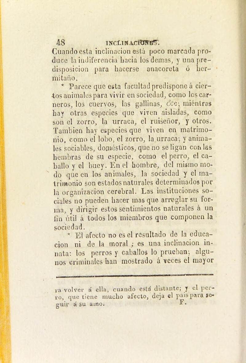 Cuando esta inclinación está poco marcada pro- duce la inJiferencia hacia los demás, y una pre- disposición para hacerse anacoreta ó her- mi taño, * Parece que esta facultad predispone á cier- tos animales para vivir en sociedad, como los car- neros, los cuervos, las gallinas, ¿ce-, miénlras hay otras especies que viven aisladas, como son el zorro, la urraca, el ruiseñor, y otros. También hay especies que viven en matrimo- nio, como el lobo, el zorro, la urraca-, y anima- les sociables, doni¿sticos, que no se ligan coi» las hembras de su especie, como el perro, el ca- ballo y el buey. En el hombre, del mismo mo- ' do que en los animales, la sociedad y el ma- trimonio son estados naturales determinados por la organización cerebral. Las instituciones so- ciales no pueden hacer mas que arreglar su for- ma, y dirigir estos sentimientos naturales á un íin útil á todos los miembros que componen la sociedad. * El afecto no es el resultado de la educa- ción ni de la moral ; es una inclinación in^ nata: los perros y caballos lo prueban-, algu- nos criminales han mostrado á veces el mayor ra volver á ella, ciiaado esld dislante; y el per- ro, que tiene mucho aféelo, deja el país para se- guir á su amo. I.