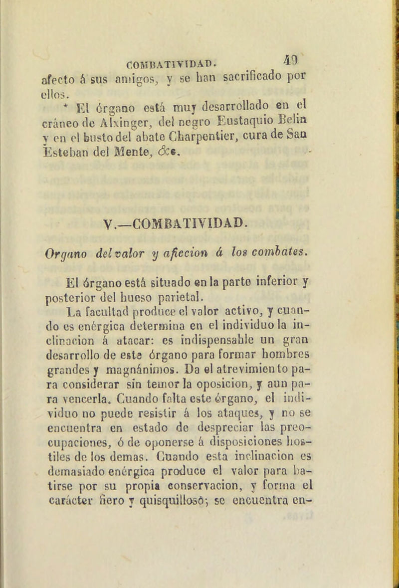 COMBATIVIDAD. 45» afecto h sus amigos, y se ban sacrificado por ellorí. * El órgano está muy desarrollado en el cráneo de AKinger, del negro Eustaquio Eelin y en el busto del abale Cbarpentier, cura de Saa Esteban del Mente, óct. V.—COMBATIVIDAD. Organo del valor y a ficción á lo9 combates. El órgano está situado en la parte inferior y posterior del bueso parietal. La facultad produce el valor activo, y cuíín- do es enérgica determina en el individuo la in- clinación á atacar: es indispensable un gran desarrollo de esta órgano para formar bombrcs grandes y magnánimos. Da el atrevimiento pa- ra considerar sin temerla oposición, y aun pa- ra vencerla. Cuando fnlta este érgano, el indi- viduo no puede resistir á los ataques, y no se encuentra en estado do despreciar las preo- cupaciones, ó de oponerse á disposiciones bos- tiles de los demás. Iluando esta inclinación es demasiado enérgica produce el valor para l-a- tirse por su propia conservación, y forma el carácter ñero y quisquillosó-, se encuentra en-