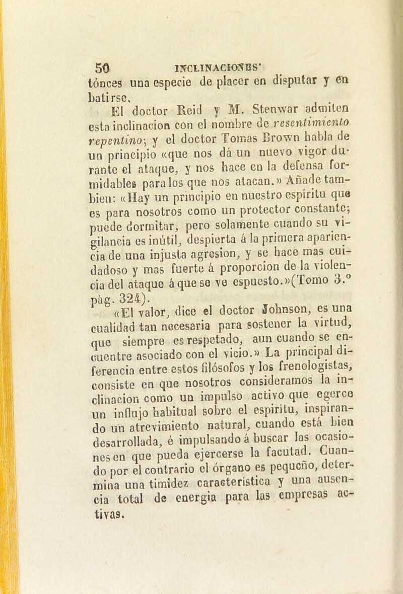 lónces una especie de placer en disputar y en batirse. El doctor Reid y M. Stenwar admiten esta inclinación con el nombre de resentimiento repentino; y el doctor Tomas Brown habla de un principio «que nos dá un nuevo vigor du- rante el ataque, y nos hace en la defensa for- midables páralos que nos atacan.» Añade tam- bién: «Hay un pnncipio en nuestro espíritu que es para nosotros como un protector constante-, puede dormitar, pero solamente cuando su vi- gilancia es inútil, despierta á la primera aparien- cia de una injusta agresión, y se hace mas cui- dadoso y mas fuerte á proporción de la violen- cia del ataque á que se ve espucsto.«(Torno 3.° pág. 324). «El valor, dice el doctor Johnson, es una cualidad tan necesaria para sostener la virtud, que siempre es respetado, aun cuando se en- cuentre asociado con el vicio.» La principal di- ferencia entre estos filósofos y los frenologistas, consiste en que nosotros consideramos la in- clinación como un impulso activo que egerce un innujo habitual sobre el espiritu, inspiran- do un atrevimiento natural, cuando está bien desarrollada, é impulsando á buscar las ocasio- nes en que pueda ejercerse la facutad. Cuan- do por el contrario el órgano es pequeño, deter- mina una timidez característica y una ausen- cia total de energía para las empresas ac- tivas.