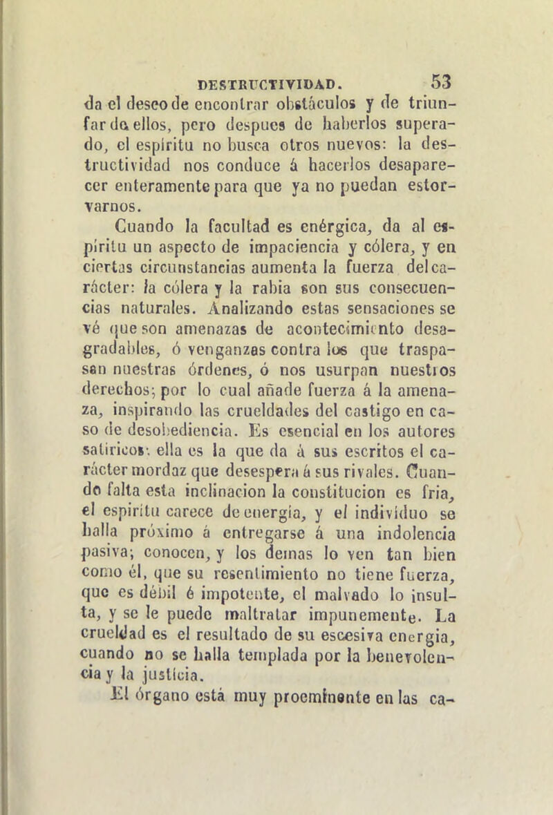 da el deseo de encontrar obstáculos y de triun- far da ellos, pero después de haberlos supera- do, el espíritu no busca otros nuevos: la des- tructividad nos conduce á hacerlos desapare- cer enteramente para que ya no puedan estor- varnos. Cuando la facultad es enérgica, da al es- píritu un aspecto de impaciencia y cólera, y en ciertas circunstancias aumenta la fuerza del ca- rácter: la cólera y la rabia son sus consecuen- cias naturales. Analizando estas sensaciones se vé (¡ueson amenazas de acontecimiento desa- gradal)leg, ó venganzas contra ¡os qua traspa- san nuestras órdenes, ó nos usurpan nuestios derechos; por lo cual añade fuerza á la amena- za, inspirando las crueldades del castigo en ca- so de deso!¡ediencia. Es esencial en los autores satírico»-, ella es la que da á sus escritos el ca- rácter mordaz que desespera á sus rivales. Cuan- do falta esta inclinación la constitución es fria, el espirítu carece de energía, y el individuo se halla próximo á entregarse á una indolencia pasiva; conocen, y los demás lo ven tan bien como él, que su resentimiento no tiene fuerza, que es débil é impotente, el malvado lo insul- ta, y se le puede maltratar impunemente. La crueldad es el resultado de su escesira encrgia, cuando uo se halla templada por la benevolen- cia y la justicia. El órgano está muy procmhente en las ca-