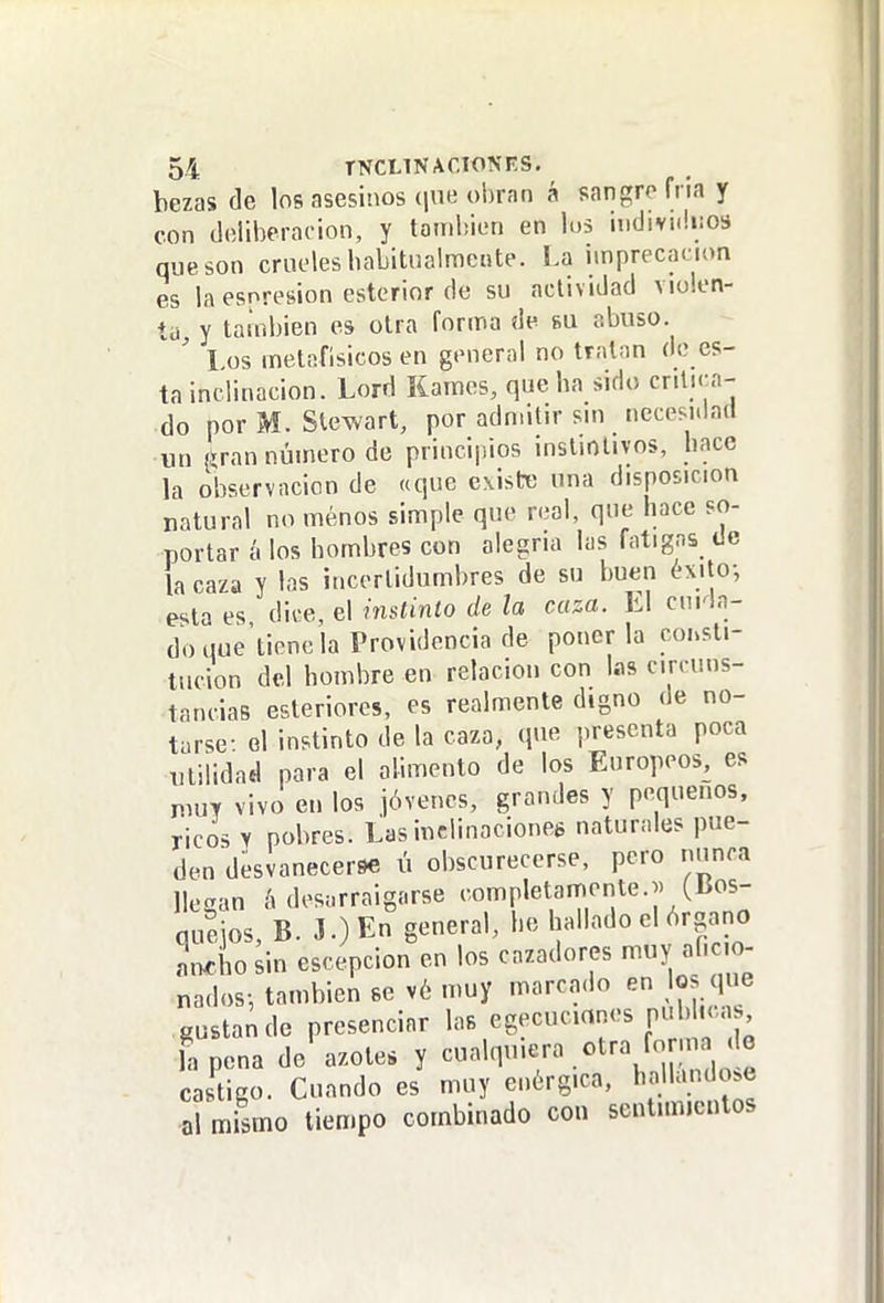 bezas de los asesinos (jue obran á sangro fria y con doliberacion, y tandiien en lus hidivuliios que son crueles babitualmetite. La imprecación es la esnresion csterior de su actividad violen- ta, y también es otra forma de fiu abuso. ' I.os metafisicos en general no tratan de es- ta inclinación. Lord Kames, que ha sido critica- do por M. Stewart, por adn.itn- sm nccesitlad un í^ran nÚHiero de princijiios instintivos, hace la observación de «que existe una disposición natural no menos simple que real, que hace so- portar á los hombres con alegría las fatigas de la caza y las iucerlidumbres de su buen éxito-, esta es dii-e, el instinto de la caza. El curia- do que'tiene la Providencia de ponerla cohsti- tucion del hombre en relación con las circuns- tancias esteriores, es realmente digno de no- tarse: el instinto de la caza, que presenta poca Tililidad para el alimento de los Europeos, es n,uT vivo en los jóvenes, grandes y pequeños, ricos y pobres. Las inclinaciones naturales pue- den desvanecerse ú obscurecerse, pero nunca llegan h desarraigarse ''«'P'^tanr.ente.j. (Bos- queios, B. J.)En g'^^^''^'^ hallado el órgano Lhosin escepcion en los cazadores muy ancio- nados-, también se v6 muy marca<lo en oj e gustan de presenciar las egecucmnes publ.u , l%ena de'azote, y cualquiera otra forma de castigo. Cuando es muy enérgica, l^ojlando^e ol mismo tiempo combinado con sentunicntos