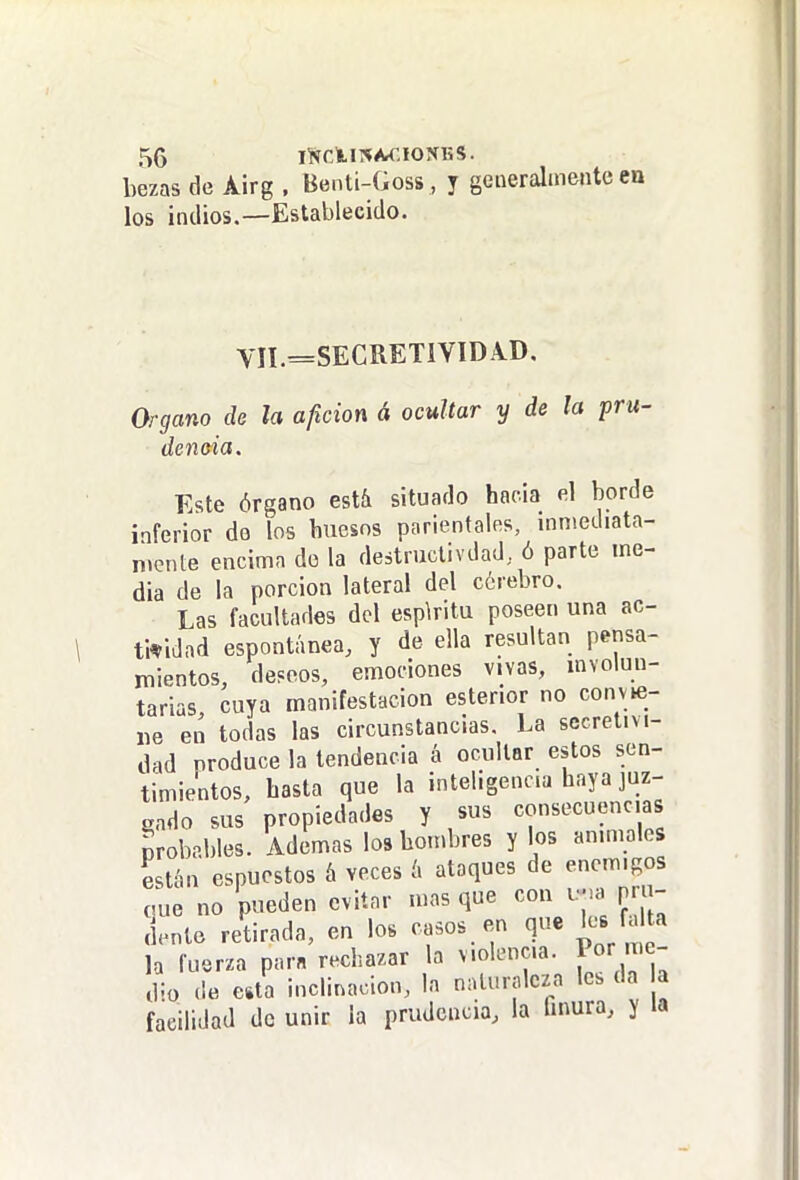 bezas de Airg . Benti-Goss, y generalmente en los indios.—Establecido. yH _SEGRETIYIDA.D. Organo de la afición á ocultar y de la pru- dencia. Este órgano estíi situado hacia el borde inferior do los huesos parientales, inmediata- mente encima do la destructivdad, ó parte me- dia de la porción lateral del cérebro. Las facultades del espkitu poseen una ac- tividad espontánea, y de ella resultan pensa- mientos, deseos, emociones vivas, involun- tarias, cuya manifestación estenor no convie- ne en todas las circunstancias. La secretivi- dad produce la tendencia á ocultar estos sen- timientos, hasta que la inteligencia haya juz- gado sus propiedades y sus consecuencias probables. Ademas los hombres y los animales están espucstos á veces á ataques de enemigos que no pueden evitar mas que con i.->a prn- jente retirada, en los casos en que lee a 1 a la fuerza para rechazar la violencia. Por me- dio de esta inclinación, la naluralcza les da a facilidad de unir la prudencia, la hnura, y la