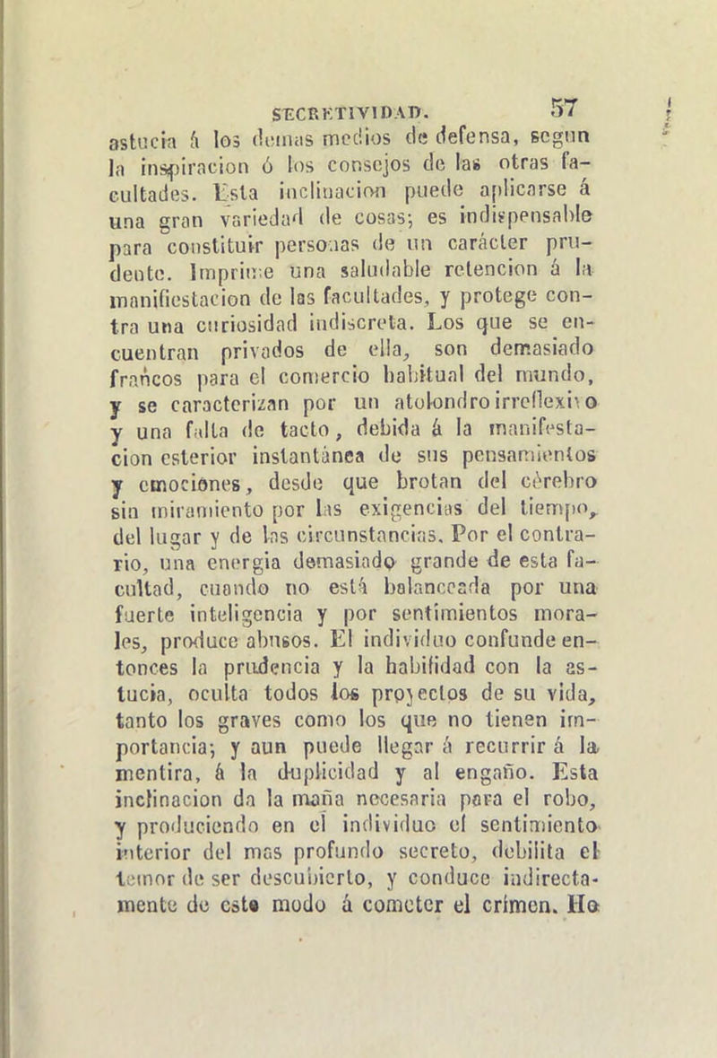 asliicta h 1g3 doiniis medios de defensa, scgnn la ¡nsípiracion ó los consejos de la* otras fa- cultades. Esta iiicütiacioíi puede aplicarse á una gran variedad de cosas-, es indiípensahle para constituir perso.ias de un carácter pru- dente. Impriií.e una saludable retención á la inanifiestacion de las facultades, y protege con- tra una curiosidad indiscreta. Los que se en- cuentran privados de ella, son demasiado francos para el comercio liahkual del mundo, y se caracterizan por un atolondro irrcdexi^ o y una falta de tacto, debida á la manifi^sta- cion csterior instantánea de sus pensamientos y emociones , desde que brotan del CiVebro sin miramiento por lis exigencins del tiempo, del lugar y de Ins circunstancias. Por el contra- rio, una energia demasiadQ grande de esta fa- cultad, cuando no est:^ bolancosda por una fuerte inteligencia y por sentimientos mora- les, produce abusos. El individuo confunde en- tonces la prudencia y la habilidad con la as- tucia, oculta todos los prpjeclos de su vida, tanto los graves como los que no tienen im- portancia-, y aun puede llegar h recurrir á la mentira, á la duplicidad y al engaño. Esta inclinación da la nwña necesaria pora el robo, y produciendo en el individuo el sentimiento- interior del mas profundo secreto, debilita el- temor de ser descui)icrlo, y conduce indirecta- mente de cat« modo á cometer el crimen. Ha