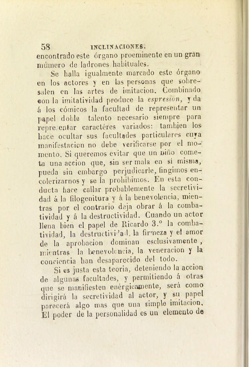 encontrado este órgano procmincnte en un gran niúuicro de ladrones habituales. Se halla igualmente marcado este órgano en los actores y en las personas que sobre- salen en las artes de imitación. Combinado «on la imitat¡YÍdad produce la espresion, y da á los cómicos la facultad de representar un p^pel doble talento necesario siempre para repre.entar caractéres variados: también los hace ocultar sus facultades particulares cuya manifestación no debe verificarse por el mo- mento. Si queremos evitar que un uiño come- ta una acción que, sin ser mala en si misma, pueda sin embargo perjudicarle, fingimos en- colerizarnos y se la prohibimos. En esta con- ducta hace callar probablemente la sccretivi- dad á la filogenitura y k la benevolencia, mien- tras por el contrario deja obrar á la comba- tividad y á la destructividad. Cuando un actor llena bien el papel de Ricardo 3.° la comba- tividad, la dcstructivi 'ad, la firmeza y el amor de la aprobación dominan esclusivamenle , otras la l>enevoU U'. ia, la veneración y la conciencia han desaparecido del todo. Si es justa esta teoria, deteniendo la acción de algunae facultades, y permitiendo á otras une se manifiesten enérgicíKiiente, será como dirigirá la secretividad al actor, y su papel parecerá algo mas que una fimple imitación. El poder de la personalidad es uu elcmeuto de