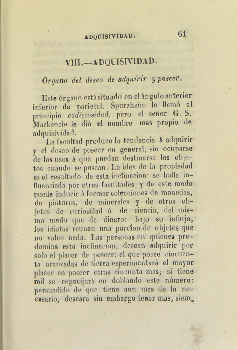 ADQÜTSIVIDAB. VIII.—ADQÜISIVIDAD. Organo del deseo de adquirir y poseer. Este órgano está situado en el ángulo anterior inferior de parietal. Spurzheim lo llamó al principio codiciosidad, pero el señor G. S. Mackencia lo dió el nombre mas propio de adquiiividad. Lo facultad produce la tendencia á adquirir y el deseo de poseer en general, sin ocuparse de los usos á que puedan destinarse los olijo- tos cuando se posean. La idea de la propiedad es el resultado de esta inclinación: se halla in- fluenciada por otras facultades, y de este modo puede inducir á formar colecciones de monedas, de pinturas, de minerales y de otros ob- jetos de curiosidad ó de ciencia, del mis- mo n)odo que de dinero: bajo su influjo, los idiotas reúnen una porción de objetos que no valen nada. Las personasen quienci pre- domina esta inclinación, desean adquirir por solo el placer de poseer: el que posee cincuen- ta aranzadas do tierra eeperimentará el mayor placer en poseer otras cinciuita mas; si tiene mil se regocijará en doblando este número: persuadido de que tiene aun mas de lo ne- cesario, deseará siu endjargo tener mas, siem_
