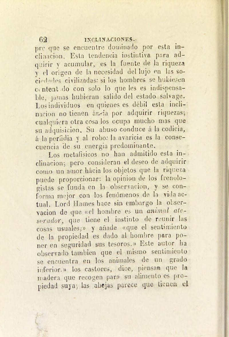 prc que se encuonln! dominaiio por esta in- clinación, Esla tendencia iobtiiiliva pnra ad- quirir Y acumular, es la fuente de la riqueza y el origen de la necesidad del lujo en las so- c¡i>d:id('s civilizadas: si los hombres se huLieoen ntent do con solo lo que les es indispensa- ble, jumas hubieran salido del estado salvage. Los individuos en quienes es débil esta incli- nación no tienen hv.ria por adquirir ri(|uezas-, cualquiera olra cosa los ocupa mucho mas que su adquisií ion. Su abuso conduce á la codicia, h la perfidia y al robo: la avaricia es la conse- cuencia de su energía predominante. Los raetafisicos no han admitido esta in- clinación-, pero consideran el deseo de adquirir como un amor hacia los objetos que la riqueza puede proporcionar: la opinión de los frenolo- gistas se funda en la ol)servacion, y se con- forma mejor con los fenómenos de la vida ac- tual. Lord llames hace sin embargo la ohser- ■yacion de que «el hondjre es un animal alc- scradur, que tiene el instinto de reunir las cosas usuales;» y añade «que el sentimiento de la propiedad es dado al hombre para po- ner en seguridad sus tesoros.'» Este autor ha observafio también que el mismo sentimiento se encuentra en los animales de un grado iiíferior.« los castores, dice, piensan que la üiadern que recogen pnra su alimento es pro- piedad suya-, las abejas parece que licncii el