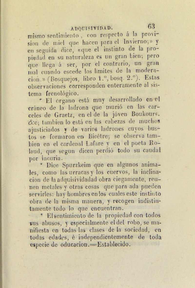mismo sentimiento , con respecto á la provi- sión (le miel qu« hacen para el invierno,» y en seguida flice, «que el instinto de la pro- piediul en su naturaleza es un gran bien; pero que llega á ser, por el contrario, un gran mal cuando escede los limites de la modera- ción.» (Bosquejos, libro 1., bosq. 2.), Estas observaciones corresponden enteramente al sis- tema frenológico. * El órgano está mny desarrollado en el cráneo de la ladrona que murió en las cár- celes de Graetz, en el de la jóven Boukours. &c; también lo está en las cabezas de mucbos ajusticiados y de varios ladrones cuyos bus- tos se formaron ork Bicétre-, se observa tam- bién en el cardenal Lafare y en el poeta Ro- loud, que según dicen perdió todo su caudal por incuria. * Dice Spurzkeim que en algunos anima- les, como las urracas y los cuervos, la inclina- ción de la adquisividadad obra ciegamente, reú- nen metales y otras cosas que para ada pueden servirles: hay hombres en los cuales este instinto obra de la misma manera, y recogen indistin- tamente todo lo que encuentran. * El sentimiento de la propiedad con todos sus abusos, y especialmente el del robo, se ma- nifiesta en todas las clases de la sociedad, en todas edades, é independientemente de toda especie de oducacion.=EstabIecido.