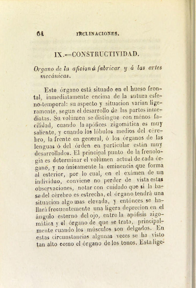 IX.-=CONSTRÜCTIVIDAD. Organo de la afición á fabricar y á las artes mecánicas. Este órgano está situado en el hueso fron- tal, inmediatamente encima de la sutura csfe- no-temporal: su aspecto y situación varian lige- ramente, según el desarrollo de las partes inme- diatas. Su volumen se distingue con menos fa- cilidad, cuando la apófices zigomática es muy saliente, y cuando los lóbulos medios del ci-re- bro, la frente en general, ó los órganos de las lenguas ó del órden en particular están muy desarrollados. El principal punto de la fienolo- gia es determinar el volumen actual de cada ór- gano, y no únicamente la eminencia que forma al eslcrior, por lo cual, en el examen de un individuo, conviene no perder de vista esta» oiwíu'Yaciones, notar con cuidado que »i la ba- sedd cérebro es estrecha, el órgano tendrá una situación algo mas elevada, y entónces se ha- llará freouentemente una ligera deprecion en el ángulo esterno del ojo, éntrela apófisis zigo- mática y el órgano de que se trata, principal- mente cuando los músculos son delgados. En estas circunstancias algunas veces se ha visto tan alto como ol órgano dolos tonos. Estalige-