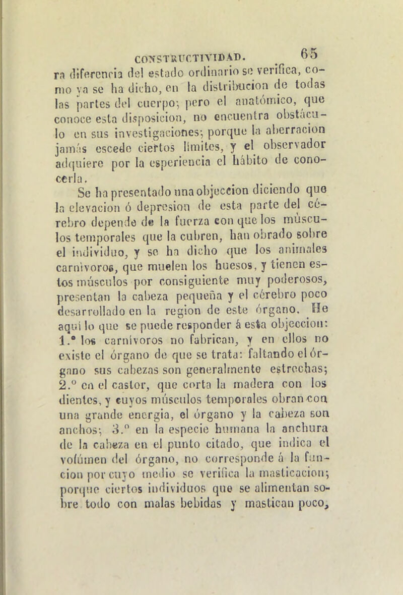 CONSTRÜCTIVTB AD. O O n (lifercnria del estado ordinario so verifica, co- mo va se ha dicho, en la dislrihiicion de todas las partes del cuerpo-, pero el anatómico, que conoce esta disposición, no cocuentra obstácu- lo en sus investigaciones-, porque la aberración jamás escedo ciertos limites, y el observador adquiere por la esperiencia el hábito de cono- cerla. Se ha presentado una objeccion diciendo que la elevación ó depresión de esta parte del ce- rebro depende de la fuerza con que los múscu- los temporales que la cubren, han obrado sobre el individuo, y se ha dicho que los animales carnivoroa, que muelen los huesos, y tienen es- tos músculos por consiguiente muy poderosos, presentan la cabeza pequeña y el cérebro poco desarrollado en la región de este órgano. He aqi;i lo que se puede responder á esta objeccion: 1. * los carnívoros no fabrican, y en ellos no existe el órgano de que se trata: faltando el ór- gano sus cabezas son generalmente estrochas; 2.  en el castor, que corta la madera con los dientes, y cuyos músculos temporales obran^coa una grande encrgia, el órgano y la cabeza son anchos-, 3. en la especie humana la anchura de la cabeza en el punto citado, que indica el voíúmen del órgano, no corresponde á la fun- ción por cuyo medio se verifica la masticación-, ponp.ie ciertos individuos que se alimentan so- bre todo con malas bebidas y mastican poco.