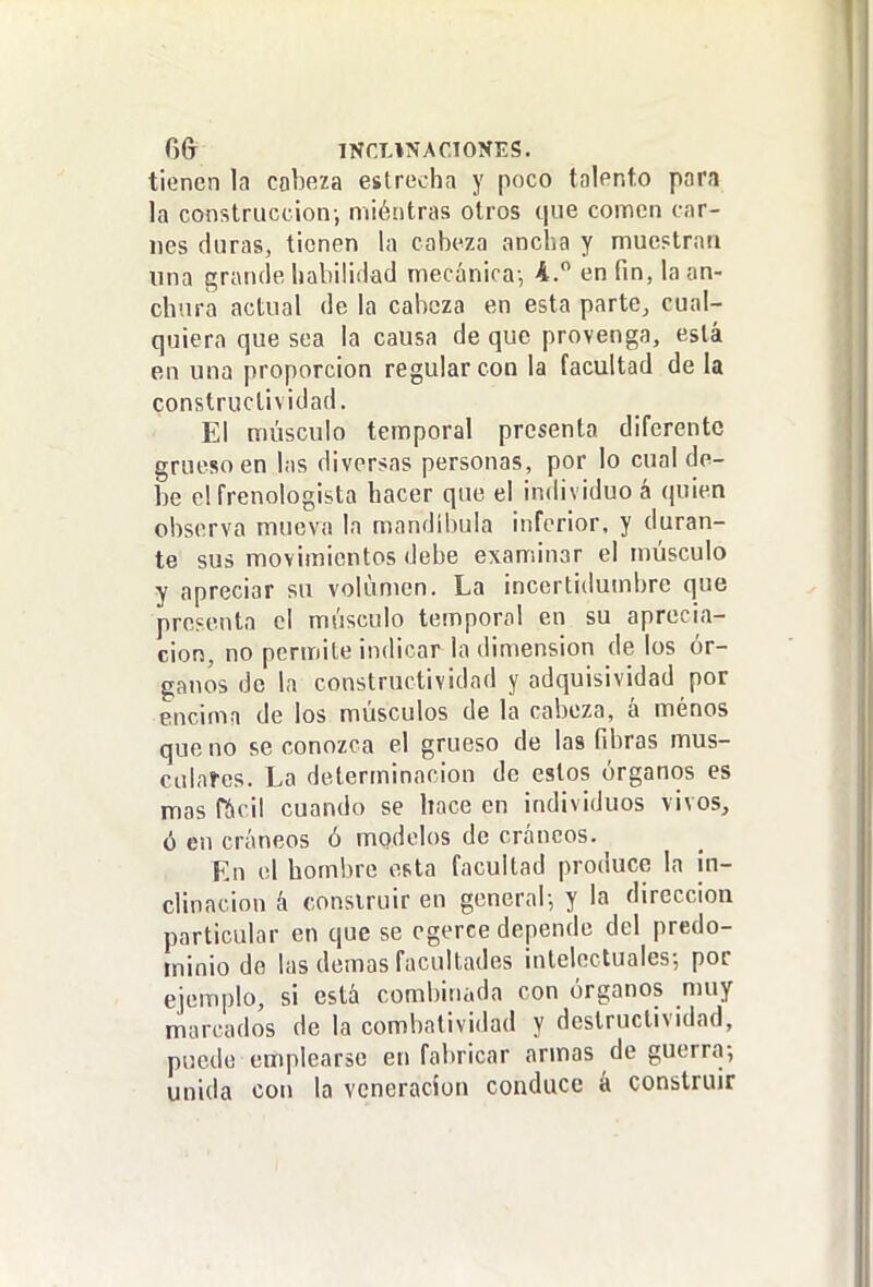 6& INCUNACTONES. tienen la cobeza estrecha y poco talento para la construcción-, miétitras otros que comen car- nes duras, tienen la cabeza ancha y muestran lina grande habilidad mecánica-, 4. en fin, la an- chura actual de la cabeza en esta parte, cual- quiera que sea la causa de que provenga, está en una proporción regular con la facultad de la constructividad. El músculo temporal presenta diferente grueso en las diversas personas, por lo cual de- be el frenologista hacer que el individuo á quien observa mueva la mandíbula inferior, y duran- te sus movimientos debe examinar el músculo y apreciar su volumen. La inccrtidumbre que presenta el músculo temporal en su aprecia- ción, no pcnriite indicar la dimensión de los ór- ganos do la constructividad y adquisividad por encima de los músculos de la cabeza, á menos que no se conozca el grueso de las fibras mus- calaí-es. La determinación de estos órganos es mas f&cil cuando se hace en individuos vivos, ó en cráneos ó modelos de cráneos. En el hombre esta facultad produce la in- clinación k construir en general-, y la dirección particular en que se egerce depende del predo- minio de las demás facultades intelectuales-, por ejemplo, si está combinada con órganos muy marcados de la combatividad y destructividad, puede emplearse en fabricar armas de guerra; unida con la veneración conduce á construir