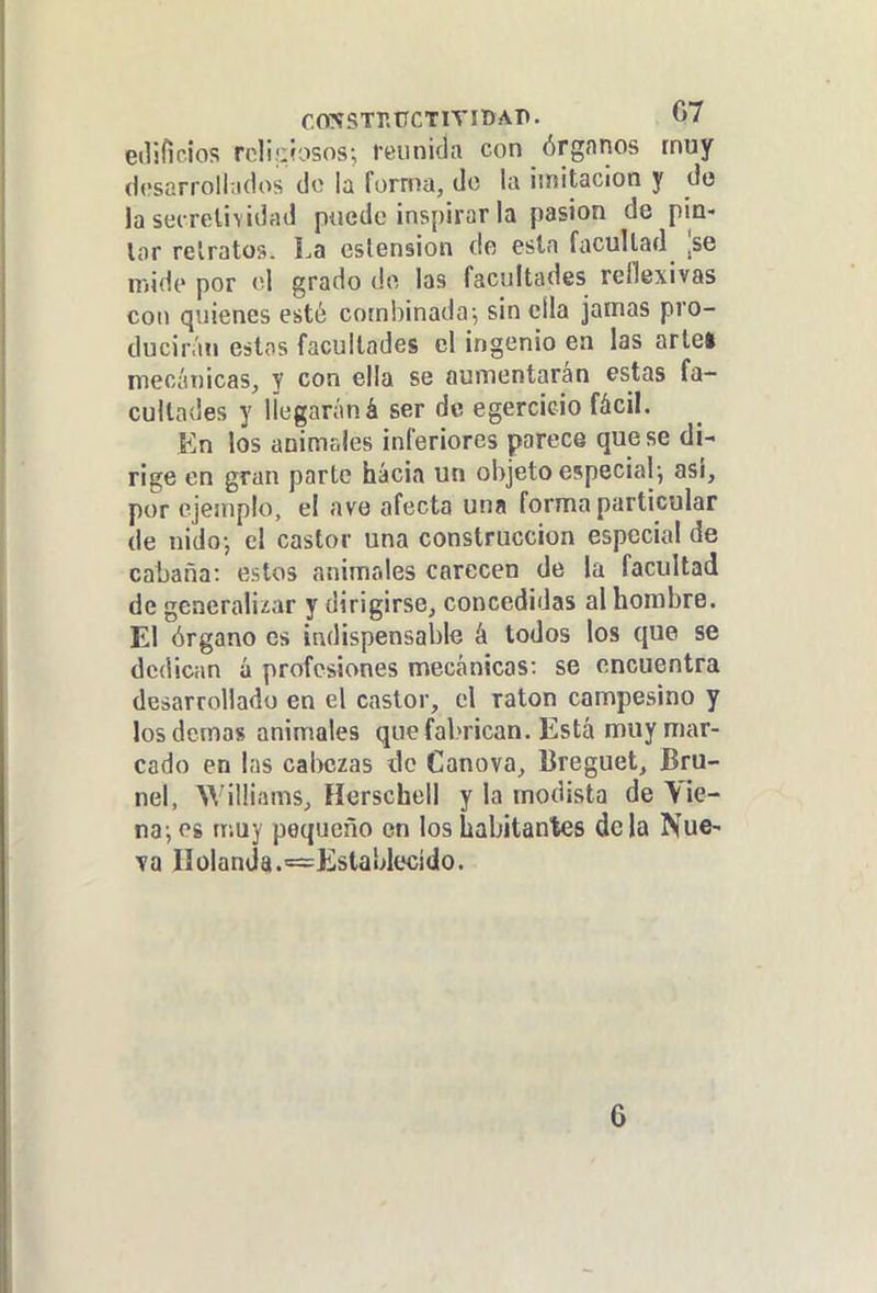 eilifioios rcliüiasos; reunida con órgnnos rnay desarrollados de la forma, do la imitación y do lastícretividad puede inspirar la pasión de pia- lar retratos. La estension de esta facultad ^se mide por o! grado do las facultades reflexivas con quienes esté combinada-, sin cila jamas pro- ducirán estos facultades el ingenio en las artel mecánicas, y con ella se aumentarán estas fa- cultades y llegaráná ser de egercÍGio fácil. En los animtJes inferiores parece que se di- rige en gran parte hacia un objeto especial; asi, por ejemplo, el ave afecta una forma particular de nido; el castor una construcción especial de cabana: estos animales carecen de la facultad de generalizar y dirigirse, concedidas al hombre. El órgano es indispensable á todos los que se dedican á profesiones mecánicas: se encuentra desarrollado en el castor, el ratón campesino y los demás animales que fabrican. Está muy mar- cado en las calKízas de Canova, lireguet, Bru- nel, Williams, Herschell y la modista de Vie- na; 08 muy pequeño en los habitantes de la Nue- va IIolanda.=Establecido. 6