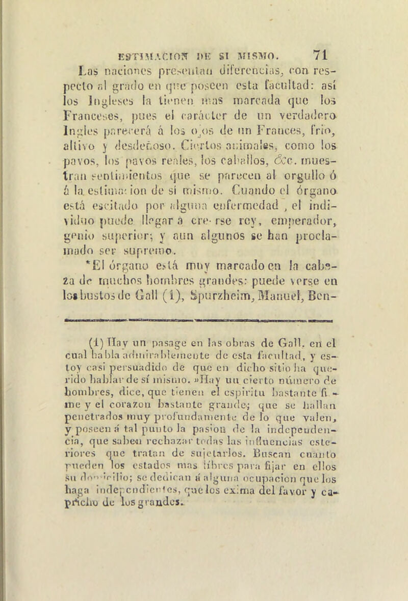 Las naciones presoulaii diferencias^, con res- pecto ;;1 gnido en (}¡te poseen esta facultad: así los Jnji;ieseb la tienen nuis marcada que los Francciios, pues el raráiter de un verdadera Infles parecerá á los o/)ñ de un Francés, Trio, altivo j <!esí!eñoso. Ciertos aiMinalss, como ios pavos, los pavos renles, los caballos, ¿Ce. mues- tran eenliiüientos (¡ue se parecen al orgullo ó ¿ la estima; ion de sí mismo. Cuando el óraano está eácitado por íilgunn e.nfermedad , el indi- ^idíio puede llegara ere-rse rey, emperador, genio superior; y aun fdgunos se han procla- mado ser supremo. *E1 órgano e^líl muy marcado en ín cabs- Za de muchos í)ornhres grandes: puede verse en loi bustos de Gall (í), Spurzheim, Manuel, Ben- (1) Tlay im pasage en las obras de Gall. en el cual habla aflmirnMeincijte de csla lacuilad, y es- toy casi persuadido de que en dit ho sitio ha cjuc- rido hahlardesí inisuio. »IIaY un cierto númci'o de hombres, dice, que tienen el csjjiritu bastante fi me y el corazón bastante grande; que se liallan penetrados muy proí'undainenlc de lo que valen, y poseen a'tal puuto la pas'on do la indcpcudcu- cia, que sabeai rechazar tedas las iiiílucucius cslc- riorcs que tratan de sujetarlos. Buscan cuanto pueden los estados mas libres para fijar en ellos .su dr.'> Irijio; se dedican «alguna ocupación que los haga independíceles, que los exima del favor y ca- pAcho de lüS grandes.