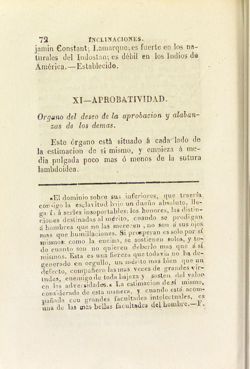 jamin €onstant-, LornarquG-,es fuerte en los na- turales (Jel índostan-, es débil en los indios da América.—Establecido. XI—APROBATIVÍDAD. Organo del deseo de la aprobación y alaban- zas de los demás. Esto órgano estí» situado á cada iodo de la estimación de ú nriismo, y empieza á me- dia pulgada poco mas ó menos do la sutura lambdoidea. «El dominio sobre SU3 luferlores, que iraena con^lffola esclavitud h iio un dueño absoluto. Ile- sa í. á serles insoportables: los honores, Ins distm- cioues destinadas al mérito, cuando se prodigan d hombres que no las mere -en , no son a sus O|os mas que humillaciones. Si prosperan es solo por si mismos: como la encina, se sostienen solos, y to- do cnanto son no quieren deberlo mas que a sí mismos. Esta es una fiereza que todavía no de- Kencrado en orgullo, uu mérito nms bien que un defecto, compañero las mas veces de grandes vir- tudes, enemigo de toda bajeza > sosten del ynloi> en hs adversidades.. La estimación de si mismo, considerada de esta manera, y cuando esta acom- pañada con grandes Incultndes mteicctualfs, es una de las Oías beUus facultades del Lombrc.-l.