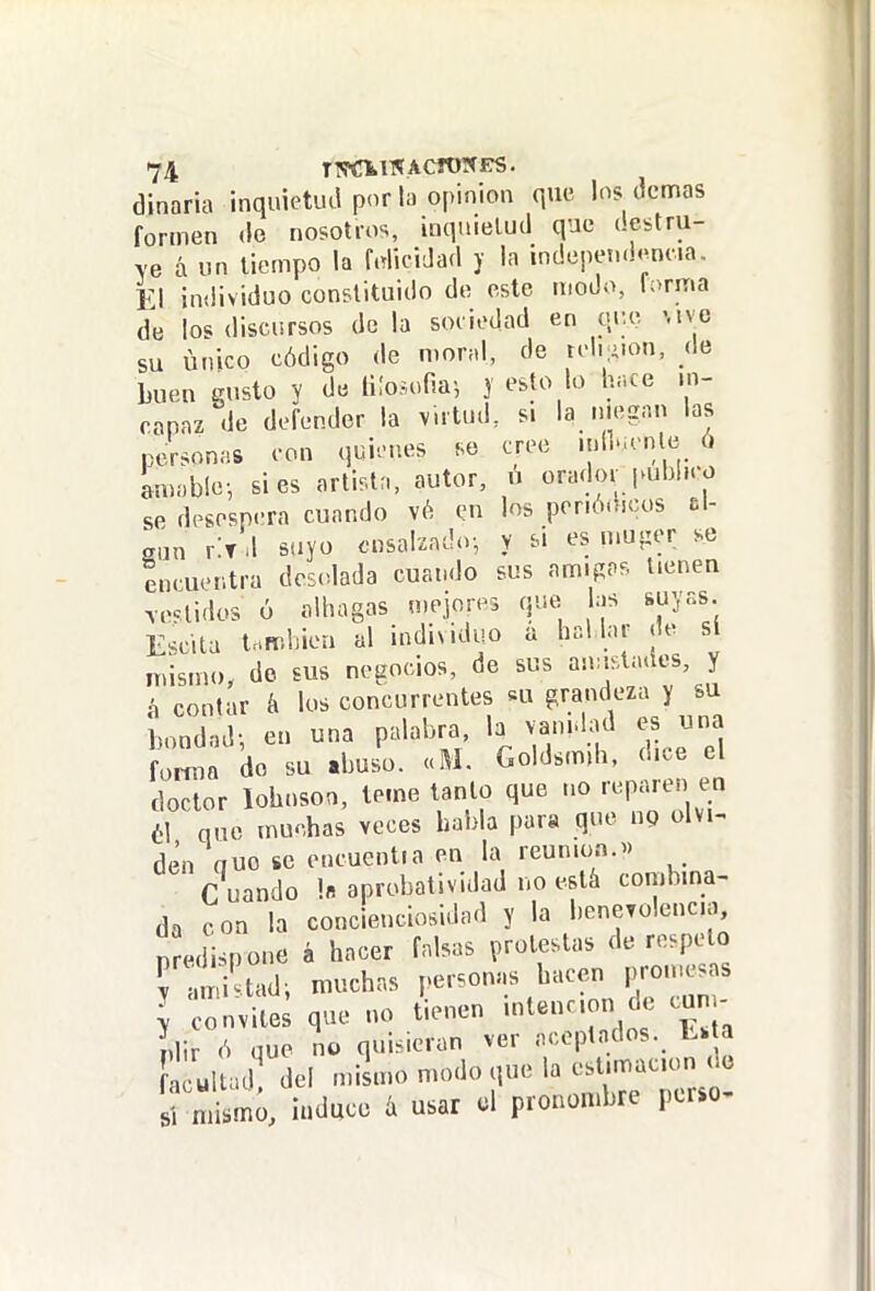 diñaría inquietud por la opinión que los dcnnas formen de nosotros, inquietud que destru- ve á un tiempo la Micidad y la ¡ndepei.d<^nna. El individuo constituido de este modo, foriTia de los discursos déla sociedad en qi;.e Mve su único código de moral, de roli:>.on, de buen gusto y de liloíufia-, y esto lo h.ce in- capaz de defender la vntud, si la ..legan las personas con quienes so cree iní..,cnlc ó amable-, si es artista, autor, ú orado.- publico se desespera cuando vé imi los poriócicos t\- gun rlT .l suyo cnsal'zado-, y si es mu-ier se encuentra desolada cuando sus amigos tienen .cclidos ó alhagas mejores que las suyas. Escita t.fr.hiea al individuo a ha! lar (le sí mismo, do sus negocios, de sus ^^^f^^^^'J^ á contar á los concurrentes «u grandeza y su bondad-, en una palabra b vanidad es una fortua do su «buso. «M. Goldsmih, dice el doctor lobosoo, teme tanto que no reparen en él que umchas veces habla para que np olvi- den que se encuentra en la reunión.^) C uando 1« aprobatividad no está combina- da con la concieuciosidad y la l.enevolencia, nmíi.pone á hacer falsas protestas de respeto r mi tadi muchas personas hacen promesas ] c nvite; que no tienen intención de c.m- ídir (S que no quisieran ver aceptados, a ultad^ del mismo modo que la estimación oo Induce íi usar ol pronombre pcrso-