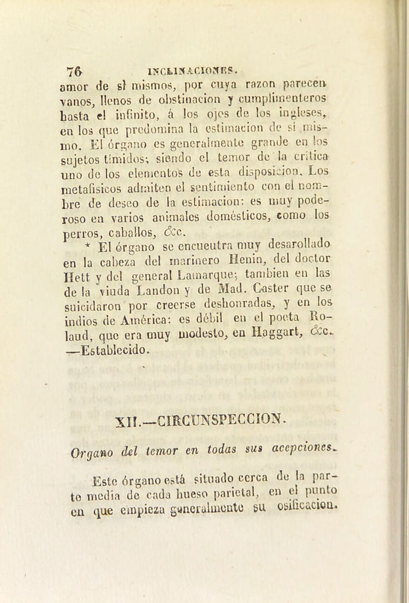 7& INCUNACIOWKS. amor de sí mismos, por cuya razón parecen, vanos, llenos de obstinación y cumpliinenleros hasta'e! infinito, á los ojos de los in«!,lc'ses, en los qut! predomina la estimación de ti inis- nio. El órsnno es generaifneato grande en los sujetos timidos; siendo el temor de la critica uno de los elementos de esta diíposicion. Los metafisicos admiten el sentimiento con el nom- bre de deseo de la estimación: es muy pode- roso en varios animales domésticos, como los perros, caballos, dcc. * El órgano se encuentra muy desarollado en la cabeza del marinero Henin, del doctor Hett y del general Lamarque; tandiien en las de la viuda Landon y de Mad. Caster que se suicidaron por creerse deshonradas, y en los indios de América: es débil en el poeta Ro- laud, que era muy modesto, en Haggart, ócc. —Establecido. XIÍ.—cmCUNSPECCION. Organo del temor en todas sus acepciones. Este órgano está situado cerca de la par- to media do cada hueso parietal, en el punto en i\u.Q empiezu guncralmoulo su osificaciou.