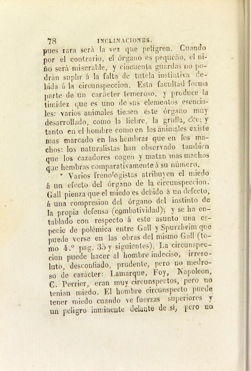 pues rara será l.i voz que peligren. Cuando por el contrario, el ór-^ano es ppqiicño, ol ni- ño será miserable, y citicucnla gnr.rdas no po- drán suplir á la falta de tutela inptiiiliva (!e- Lida á la circunspección. Esta facultad foinva porte de un carácter temeroso, y produce la timidez que es uno de sus elementos esencia- les; varios animales tienen etle órgano muy desarrollado, como la liebre, la grulla, y tanto en el hombre como en los animales existe mas marcado en las hembras que en los rna- chos: los naturalistas han observado también que los cazadores cogen y matan mas machos (jae hembras comparativamente á su número. * Varios freno'ogistas atribuyen el uiiedo ¡X un efecto del órgano de la circunspección. Gall pienza que el miedo es debido á un defecto, é una compresión del órgano del instinto de la propia defensa (combatividad)-, y se ha en- tablado con respecto á este asunto una es- pecie de polémica entre Goll y Spurzbeim que puedo verse en las obras del mismo Gall (to- ¡110 4.° pag. 35 y siguientes). La circunspec- ción puede hacer al hombre indeciso, irreso- luto desconfiado, prudente, pero no medro- so de carácter: Lamarque, Foy, Kapoleon, C Terrier, eran muy circunspectos, pero no tenian miedo. El boníbre circunspecto puede tener nnedo cuando ve fuerzas superiores y un peligro inmincule Jcluüte de si, poro no