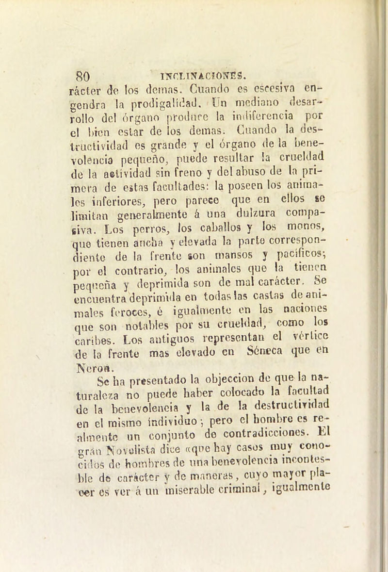 rácter díí los demás. Cuando es esfcsiva en- gendra la prodigalidad. Un mediano desar- rollo del órgano prodnre la imliferencia por cl bien cslar de los demás. Cuando la des- Iruclividad os grande y cl órgano de la Í3ene- volencia pequeño, puede resultar !a crueldad de la aftlividad sin freno y del abuso de la pri- mera de estas facultades: la poseen los anima- les inferiores, pero parece que en ellos se limitan generalmente á una dulzura compa- siva. Los perros, los caballos y los monos, que tienen ancha y elevada la parte correspon- diente de la frente son mansos y pacifico?; por el contrario, los animales que la tienen peqiícña y deprimida son de mal carácter. Se encuentra deprimida en todas las castas de ani- males feroces, é igualmente en las naciones que son notables por su crueldad, como los caribes. Los antiguos representan el vórtice de la frente mas elevado en Séneca que en Neroa. . Se faa presentado la objeccion de qu& la na- turalo-ía no puede haber colocado la facultad de la benevolencia y la de la destructividad en el mismo individuo -, pero el bombro es re- almente un conjunto de contradicciones. El gr.-in Navtílisla dice «que hay casos muy cono- cidos do hombros de una benevolencia inconles- ble de carácter y de maneras, cuyo mayor pla- cer es ver á un miserable criminal, igualmente