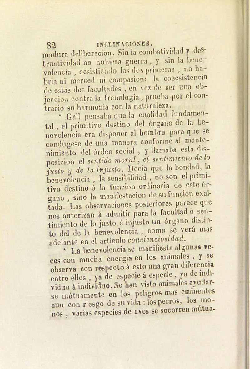 mritlura deliberación. Sin ia coinlialividad y des- tructividad no hubiera gueira, y sin la bene- volencia , ecsistiundo las dos primeras , no ba- bria ni morced ni compasión: 1m coecsistcncia de estas dos facultades , on voz de ser una ob- jeccio.i contra la froaologia , prueba por el con- trario su harmonía con la naturaleza. * Gall pensaba que la caaliílad fundamen- tal el primitivo destino del órgano de la be- nevolencia era disponer al hombre para que se condugese de una manera conforine al mante- nimiento del orden social , y llamaba esta'lis- posicion el sentido moral, el sentvwenlo 4c lo justo y de lo injusto. Decia que la bondad, la benevolencia , la sensibilidad , no son el primi- tivo destino ó la función ordinaria de este ór- gano sino la manifestación de su función exal- tada. Las observaciones posteriores parece que nos autorizan á admitir para la facultad o sen- timiento do lo justo é injusto un órgano distin- to del de la benevolencia , como se vera mas adelante en el ariimlo concienctosidad. * La benevolencia se manifiesta alguna» ve- ces con mucha energía en los animales , y se observa con respecto á esto una gran diferencia entro ellos , ya de especie á especie, ya de indi- viduo á individuo. Se han visto animales ayudar- se mutuamente en los peligros mas eminentes aun con riesgo de su vida : los perros, los mo- nos varias especies de aves se socorren mutua-