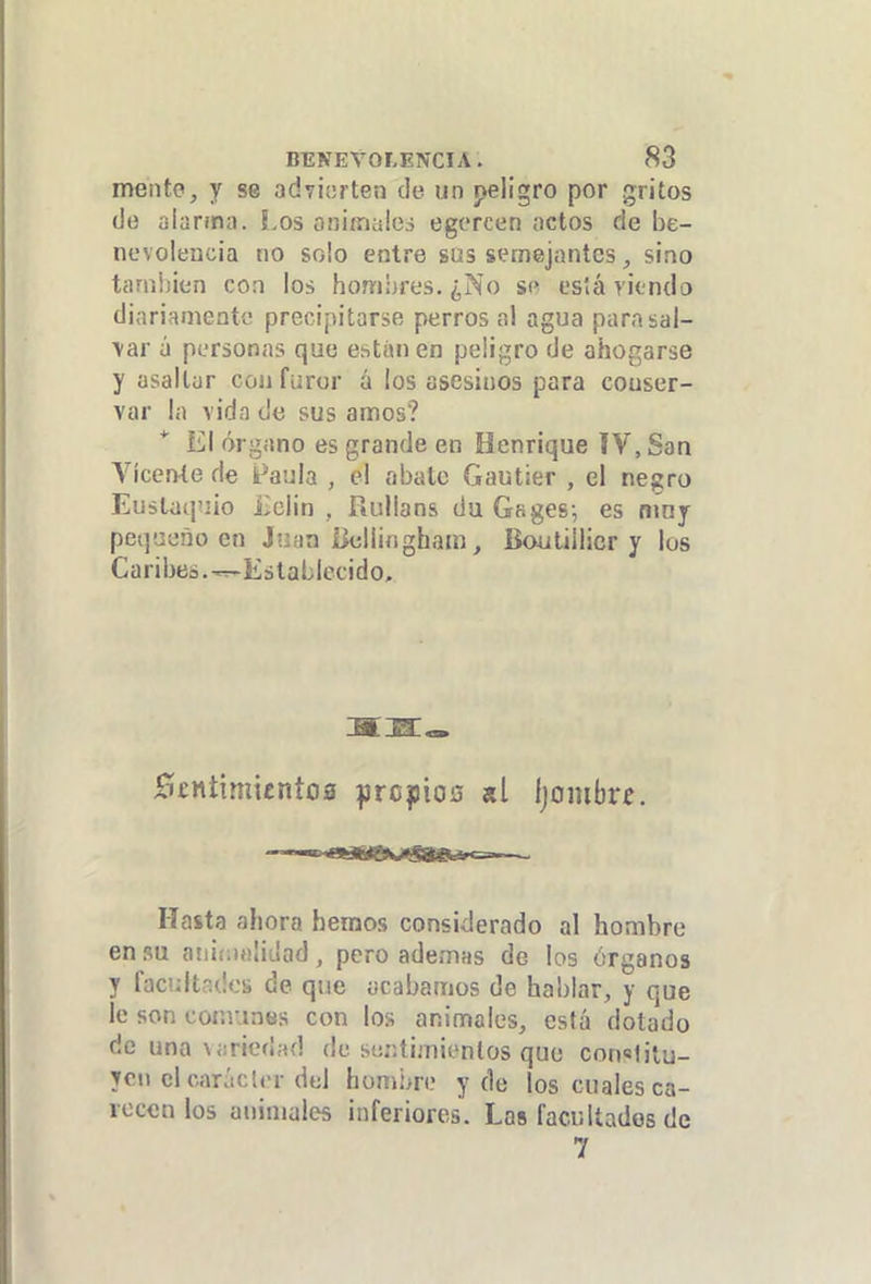 mentó, y se adviarten de un peligro por gritos (Je alarma. !,os oniínales egcrcen actos de be- nevolencia no solo entre sus semejantes sino tanil)¡en con los hombres. ¿No s« está riendo diariamente precipitarse perros al agua para sal- dar ü personas que estunen peligro de ahorcarse y asaltar coa furor á los asesinos para conser- var la vida de sus amos? El órgano es grande en Henrique IV, San Vicente de Faula , el abale Gautier , el negro Eustaquio iiclin , Rullans du Gages; es niny pequeño en Juan Bellingham, Boutülicr y los Caribes. ^Establecido. £Í£nttmicnto0 :prc|3io0 «l Ijoiubr^, Hasta ahora hemos considerado al hombre en su aiiií-.iíilidad, pero ademas de los órganos 7 facultades de que acabamos de hablar, y que le son eomuntís con los animales, está dotado de una\<:rie(i;u] de ser.íijnienlos que constitu- yen el carácter del hombre y de los cuales ca- recen los animales inferiores. Las facultados de