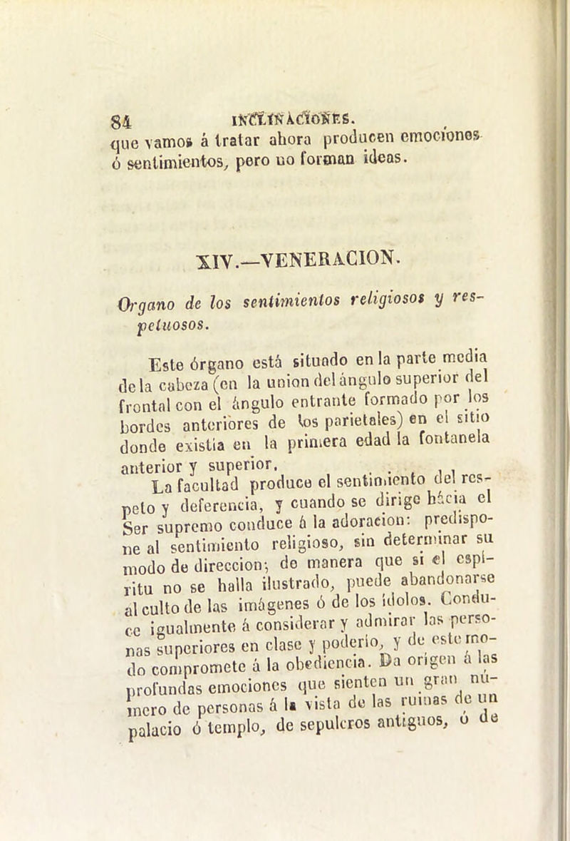 <jue vamos á tratar ahora producen emociones ó sentimientos^ pero uo forman ideas. XIV.—VENERACION. Organo de los sentimientos religiosos y res- petuosos. Este órgano está situado en la parte media déla cabeza (en la unión del ángulo superior del frontal con el ángulo entrante formado por ios bordes anteriores de los parietales) en el sitio donde existia en la primera edad la fontanela anterior y superior. . . . i i La facultad produce el sentin.iento de! rcs^ pelo y deferencia, y cuando se dingc b¿cia el Ser supremo conduce á la adoración: predispo- ne al sentimiento religioso, sin deíeraunar su modo de dirección-, de manera que si e espí- ritu no se halla ilustrado, puede abandonarle al culto de las imágenes ó de los Ídolos. Condu- ce igualmente á considerar y admirar las perso- nas superiores en clase y poderlo y de este mo- do compromete á la obediencia. Da origen á las profundas emociones que sienten «.S'» incro de personas á 1. vista de las rumas de m palacio ó templo, de sepulcros antiguos, u üe