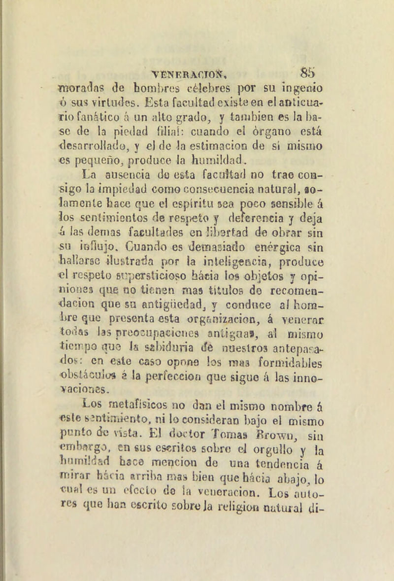 VENFRACIOS, S5 moradas de hombres célebres |X)t su ingenio ó sus virlmlcis. Esta facultai! existe en elanlicua- lio fanático í\ un ¡ilto grado, y taiiibien es la ba- se de la piedad filia!: cuando ei órgano está desarrollado, y e] de la estimación do si mismo es pequeño, produce la humildad. La ausencia do esta facuHad no trae coa- sigo la impiedad como consecuencia natural, io- lamcnle hace que el espíritu sea doco sensíJjIe A Jos scníimiontos de respeto y deferencia y deja ii las demás facultades en libsrtad de obrar sin su ioflujo. Cuando es demasiado enérgica sin hallarse ilustraba por la inlelig«ncja, produce ■el respeto st^persticioso báeia los objetos y opi- niones que no tienen mas títulos de recomen- dación que su antigiicdadj y conduce al hom- bre que presenta esta organización, á vencTor toiías las proo^upacicnes antigua», al mismo ticrr.po nuo h síbiduria tíe nueslros antepaea- íJos: en este caso opnns bs mas formidables obslácuiuí é la perfección que sigue á las inno- vaciones. Los metafisicos no dan el mismo nombre h ■este síntiniiento. ni lo consideran bajo el mismo ppnío do vÍ3ta. El doi lor Tomas Krown, sin embnrgo, en sus escritos sobro el orgullo y la hmnüfíad hace mención do una tendencia á mirar hái ia arriba mas bien que hácia abajo, lo «nal es un efecto do la vcnerucion. Los auto- res que han escrito sobro Ja religión natural di-